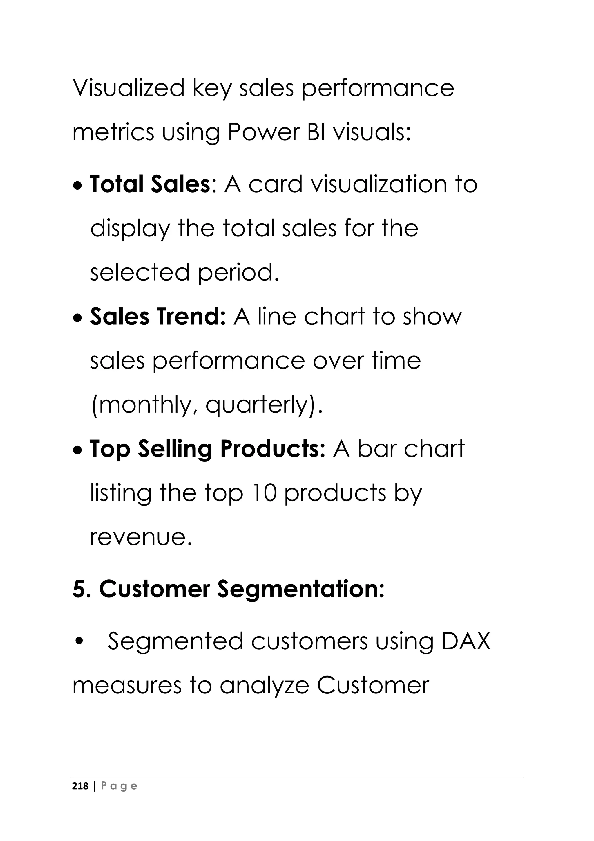218 | P a g e
Visualized key sales performance
metrics using Power BI visuals:
• Total Sales: A card visualization to
display the total sales for the
selected period.
• Sales Trend: A line chart to show
sales performance over time
(monthly, quarterly).
• Top Selling Products: A bar chart
listing the top 10 products by
revenue.
5. Customer Segmentation:
• Segmented customers using DAX
measures to analyze Customer
 