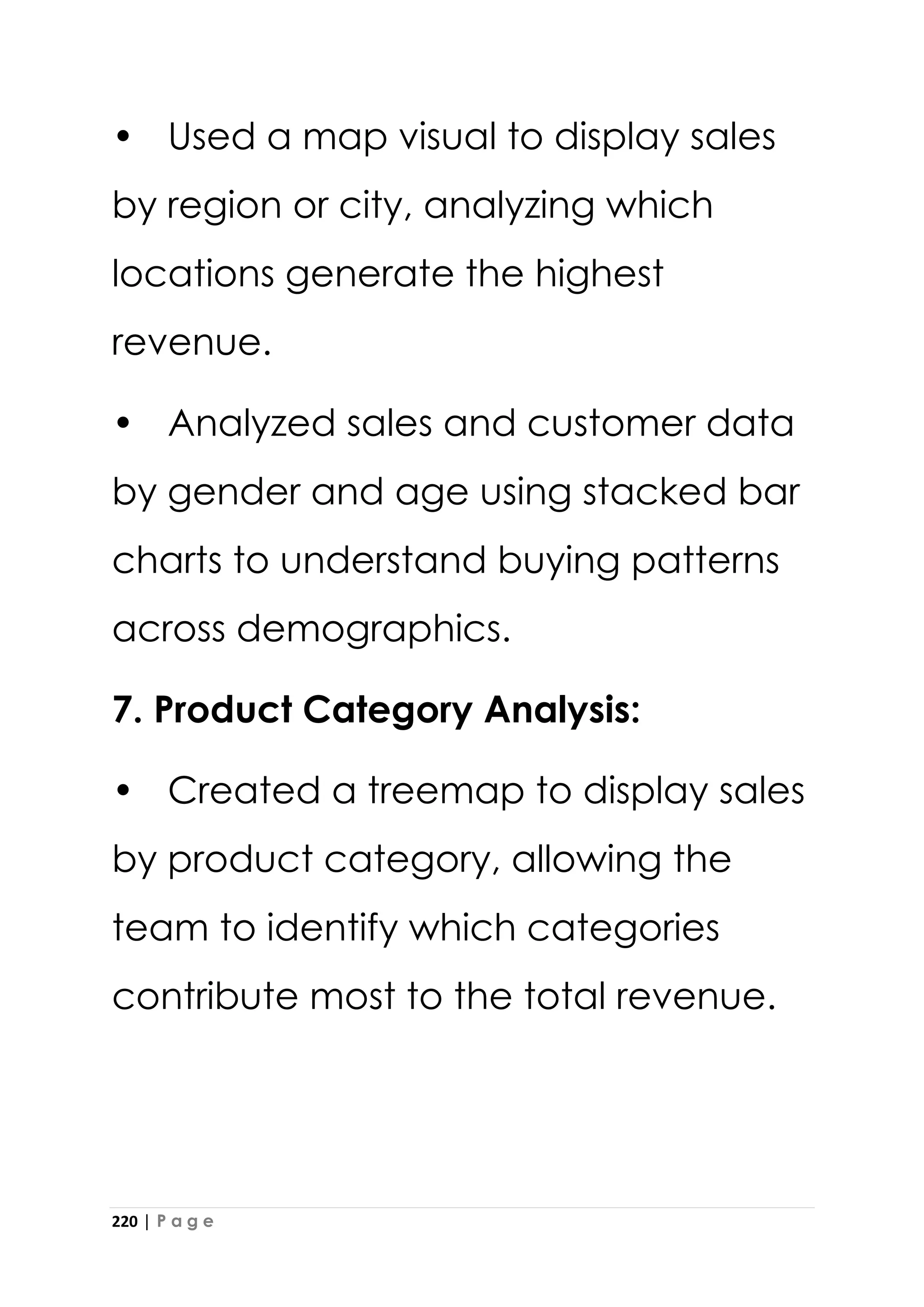 220 | P a g e
• Used a map visual to display sales
by region or city, analyzing which
locations generate the highest
revenue.
• Analyzed sales and customer data
by gender and age using stacked bar
charts to understand buying patterns
across demographics.
7. Product Category Analysis:
• Created a treemap to display sales
by product category, allowing the
team to identify which categories
contribute most to the total revenue.
 
