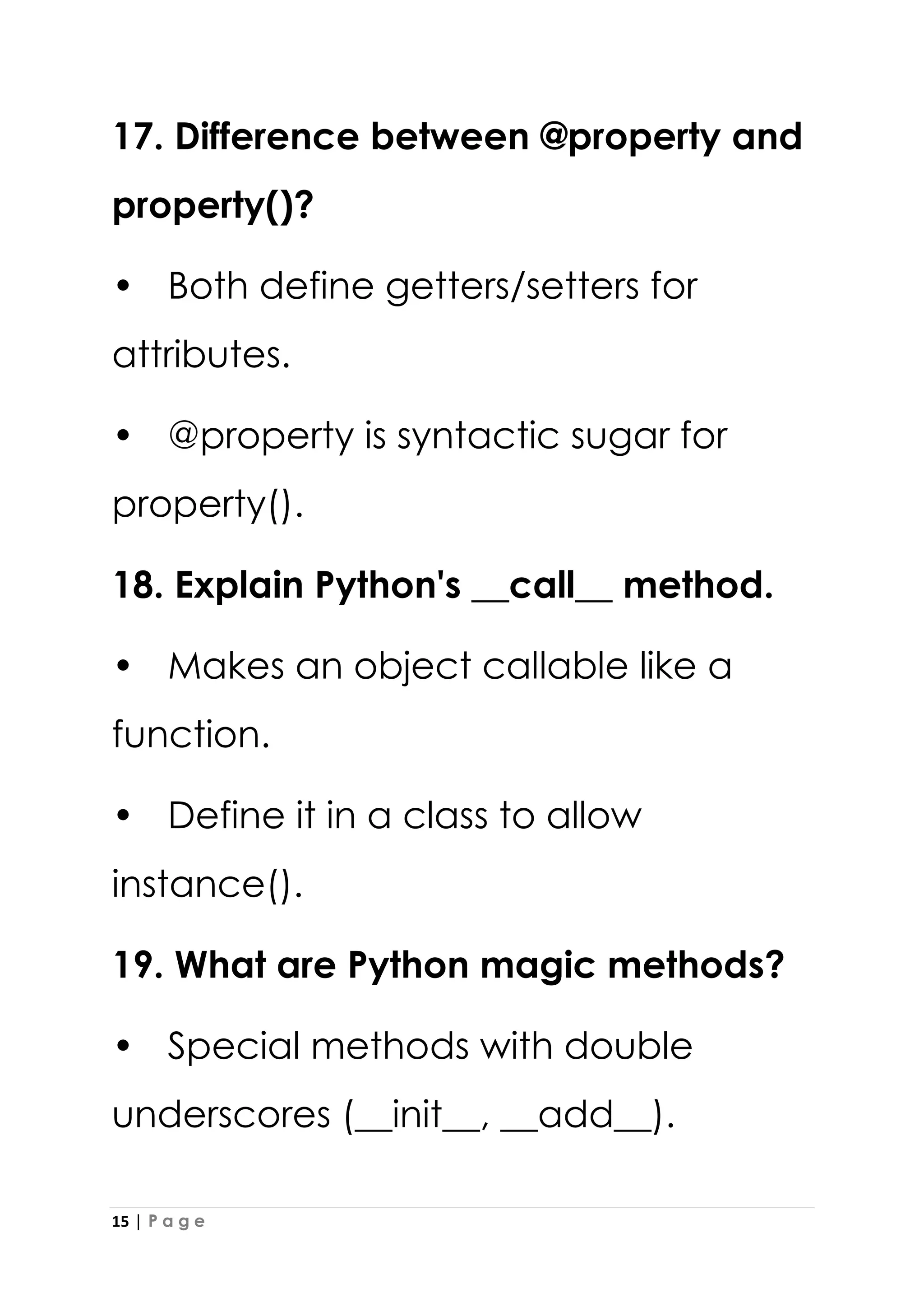 15 | P a g e
17. Difference between @property and
property()?
• Both define getters/setters for
attributes.
• @property is syntactic sugar for
property().
18. Explain Python's __call__ method.
• Makes an object callable like a
function.
• Define it in a class to allow
instance().
19. What are Python magic methods?
• Special methods with double
underscores (__init__, __add__).
 