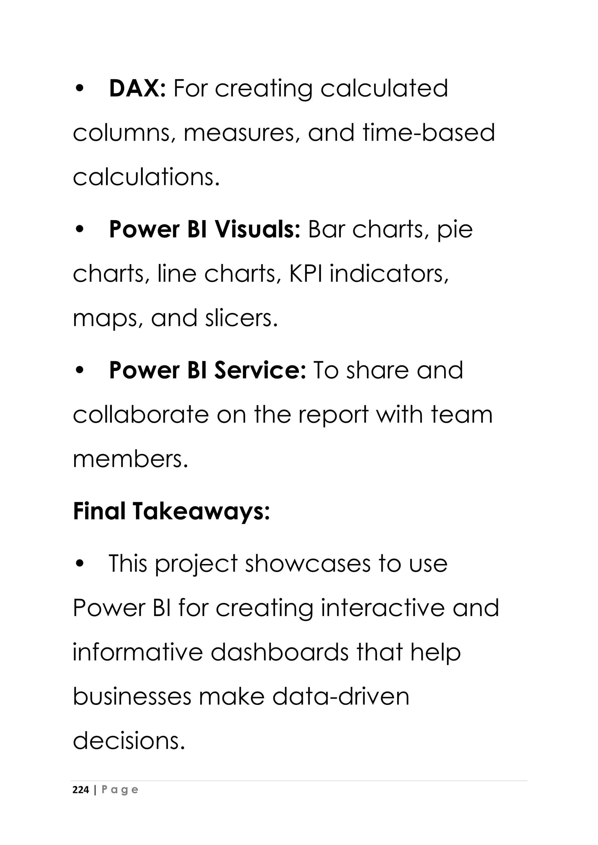 224 | P a g e
• DAX: For creating calculated
columns, measures, and time-based
calculations.
• Power BI Visuals: Bar charts, pie
charts, line charts, KPI indicators,
maps, and slicers.
• Power BI Service: To share and
collaborate on the report with team
members.
Final Takeaways:
• This project showcases to use
Power BI for creating interactive and
informative dashboards that help
businesses make data-driven
decisions.
 