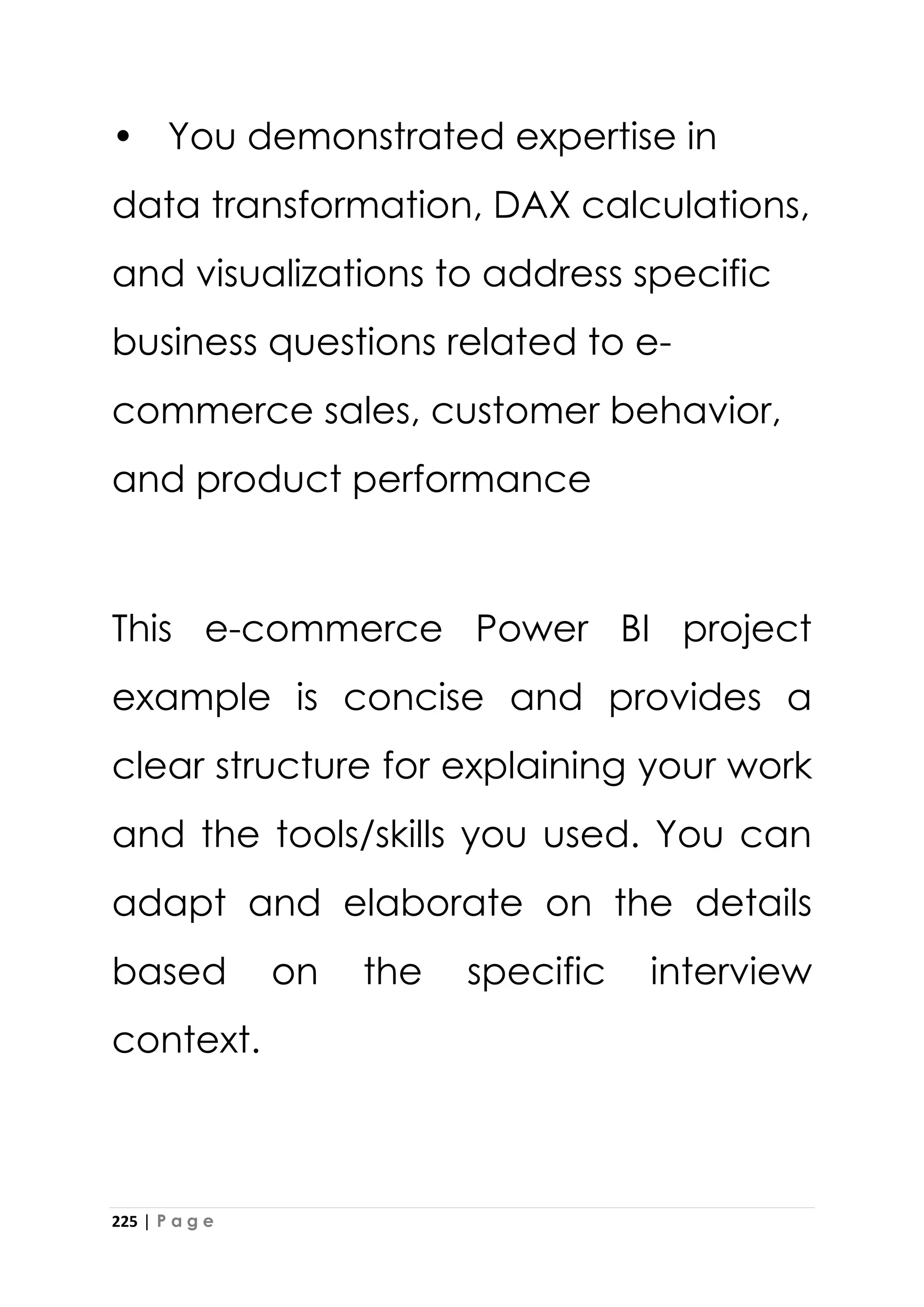 225 | P a g e
• You demonstrated expertise in
data transformation, DAX calculations,
and visualizations to address specific
business questions related to e-
commerce sales, customer behavior,
and product performance
This e-commerce Power BI project
example is concise and provides a
clear structure for explaining your work
and the tools/skills you used. You can
adapt and elaborate on the details
based on the specific interview
context.
 