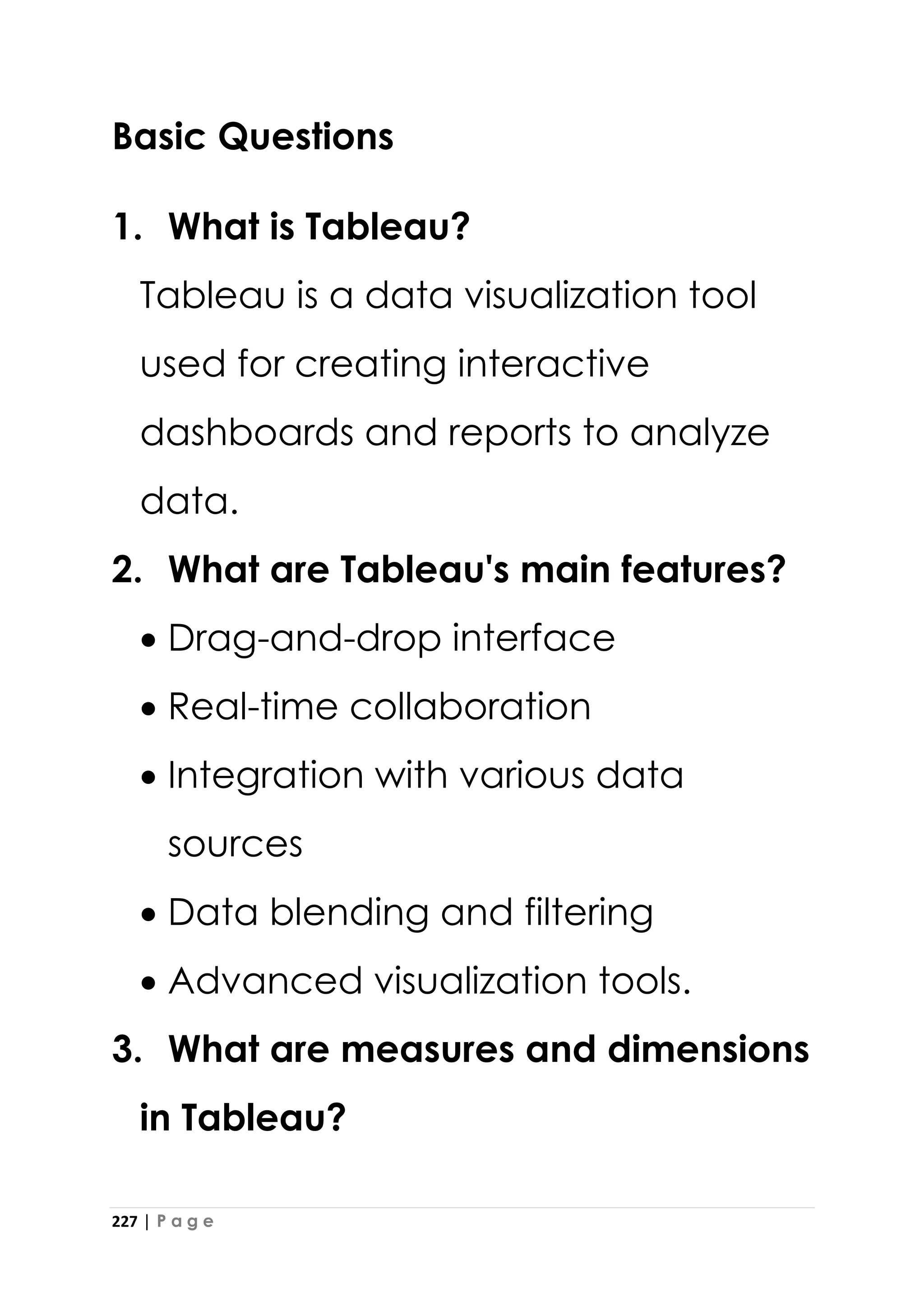 227 | P a g e
Basic Questions
1. What is Tableau?
Tableau is a data visualization tool
used for creating interactive
dashboards and reports to analyze
data.
2. What are Tableau's main features?
• Drag-and-drop interface
• Real-time collaboration
• Integration with various data
sources
• Data blending and filtering
• Advanced visualization tools.
3. What are measures and dimensions
in Tableau?
 
