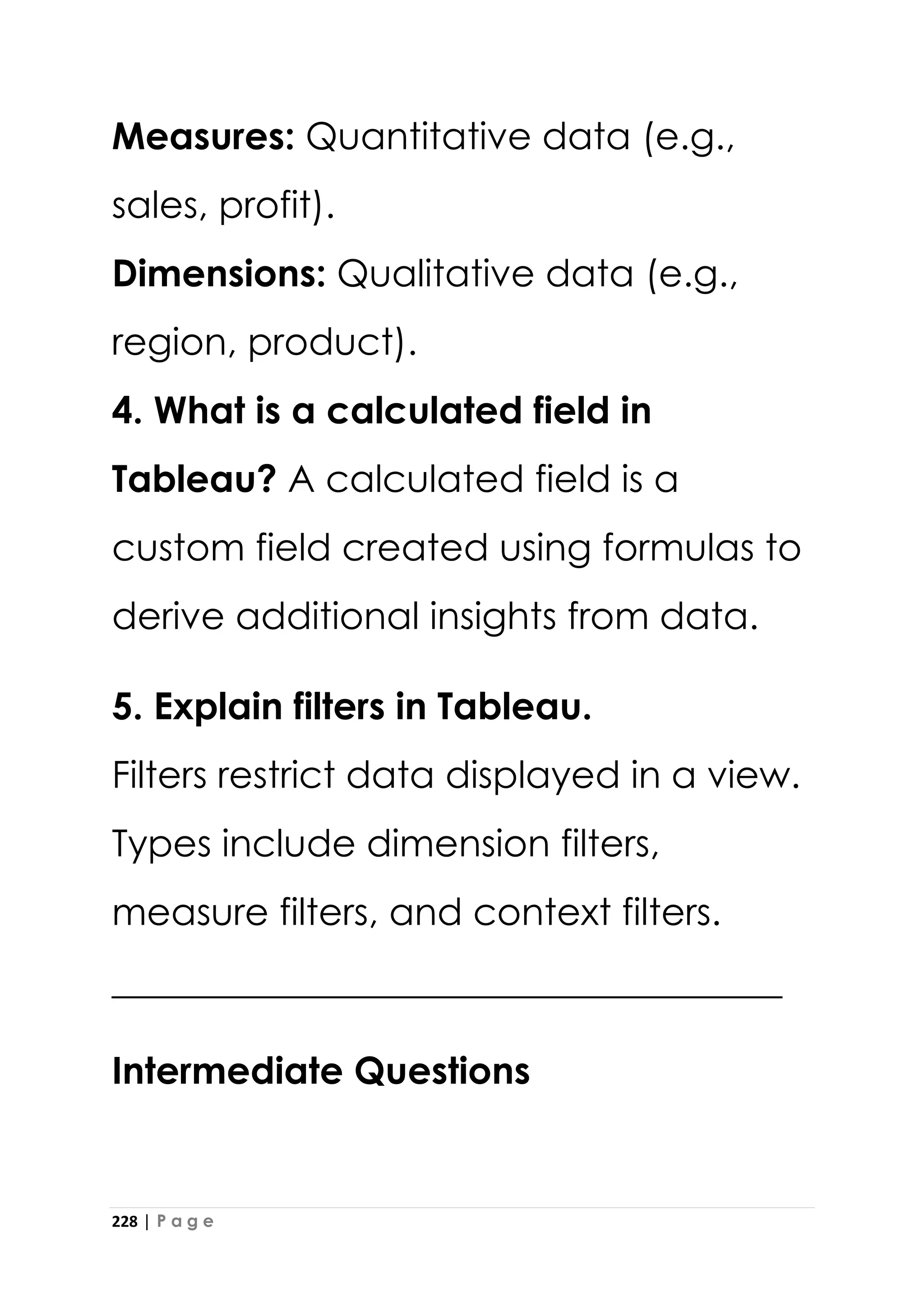 228 | P a g e
Measures: Quantitative data (e.g.,
sales, profit).
Dimensions: Qualitative data (e.g.,
region, product).
4. What is a calculated field in
Tableau? A calculated field is a
custom field created using formulas to
derive additional insights from data.
5. Explain filters in Tableau.
Filters restrict data displayed in a view.
Types include dimension filters,
measure filters, and context filters.
____________________________________
Intermediate Questions
 