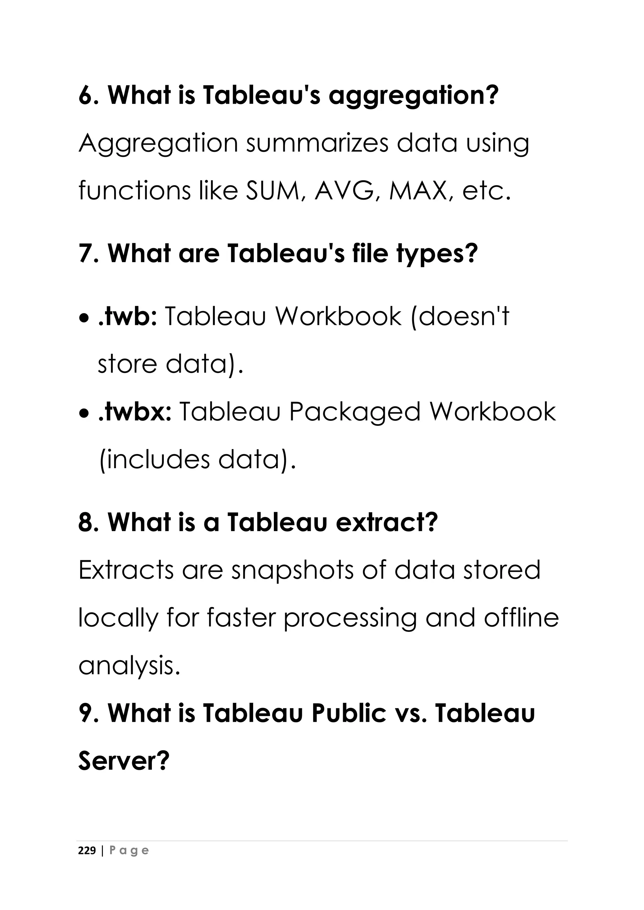 229 | P a g e
6. What is Tableau's aggregation?
Aggregation summarizes data using
functions like SUM, AVG, MAX, etc.
7. What are Tableau's file types?
• .twb: Tableau Workbook (doesn't
store data).
• .twbx: Tableau Packaged Workbook
(includes data).
8. What is a Tableau extract?
Extracts are snapshots of data stored
locally for faster processing and offline
analysis.
9. What is Tableau Public vs. Tableau
Server?
 