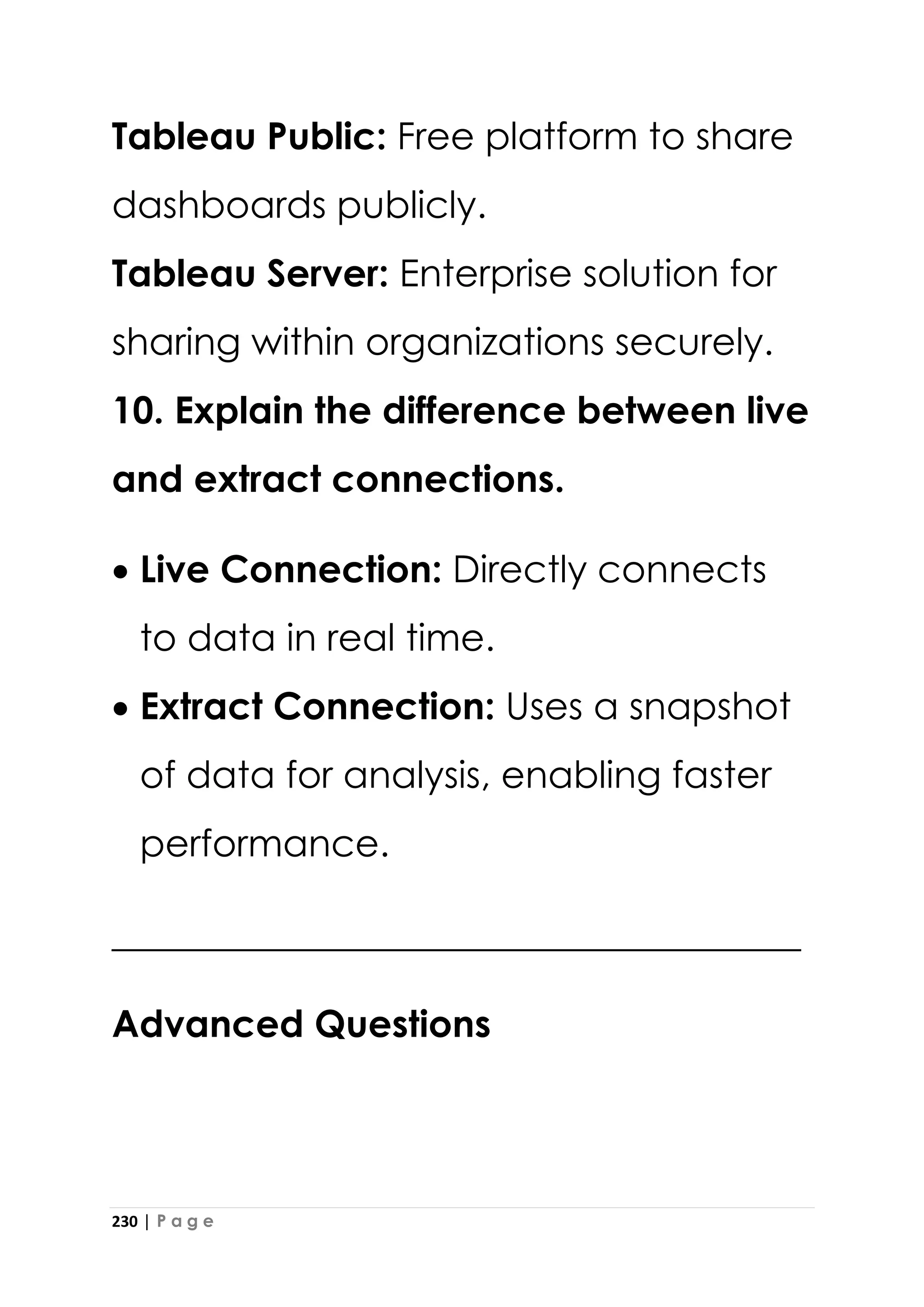 230 | P a g e
Tableau Public: Free platform to share
dashboards publicly.
Tableau Server: Enterprise solution for
sharing within organizations securely.
10. Explain the difference between live
and extract connections.
• Live Connection: Directly connects
to data in real time.
• Extract Connection: Uses a snapshot
of data for analysis, enabling faster
performance.
_____________________________________
Advanced Questions
 