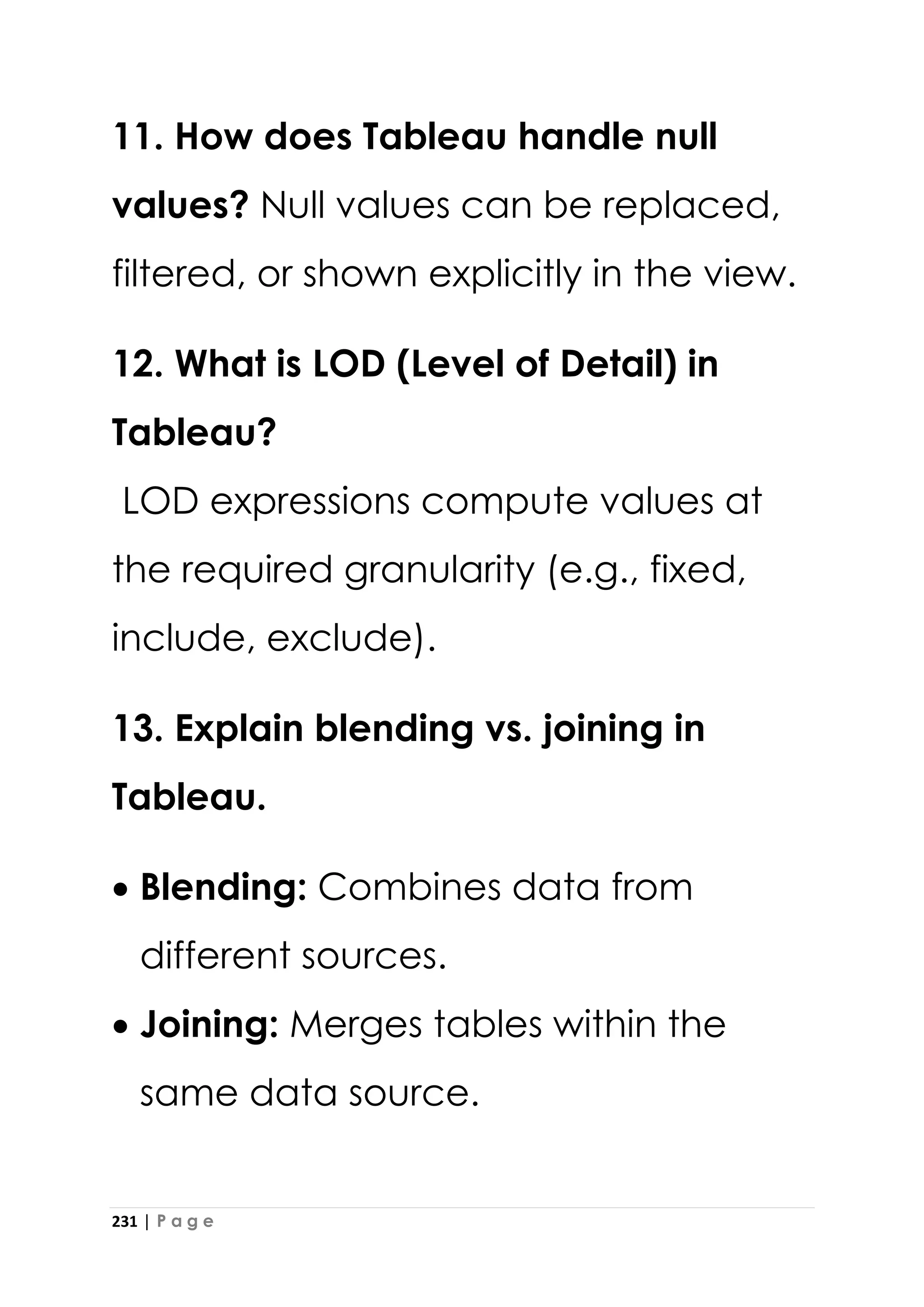 231 | P a g e
11. How does Tableau handle null
values? Null values can be replaced,
filtered, or shown explicitly in the view.
12. What is LOD (Level of Detail) in
Tableau?
LOD expressions compute values at
the required granularity (e.g., fixed,
include, exclude).
13. Explain blending vs. joining in
Tableau.
• Blending: Combines data from
different sources.
• Joining: Merges tables within the
same data source.
 