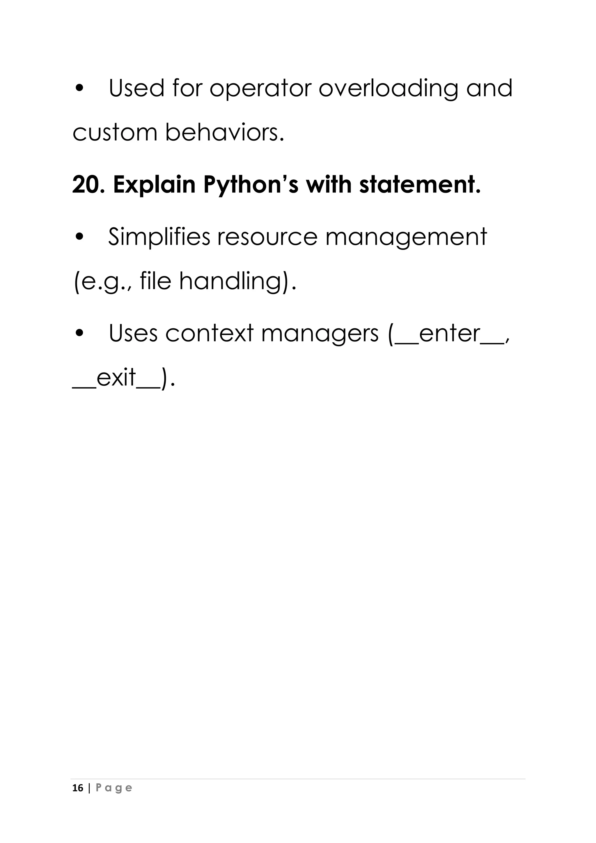 16 | P a g e
• Used for operator overloading and
custom behaviors.
20. Explain Python’s with statement.
• Simplifies resource management
(e.g., file handling).
• Uses context managers (__enter__,
__exit__).
 