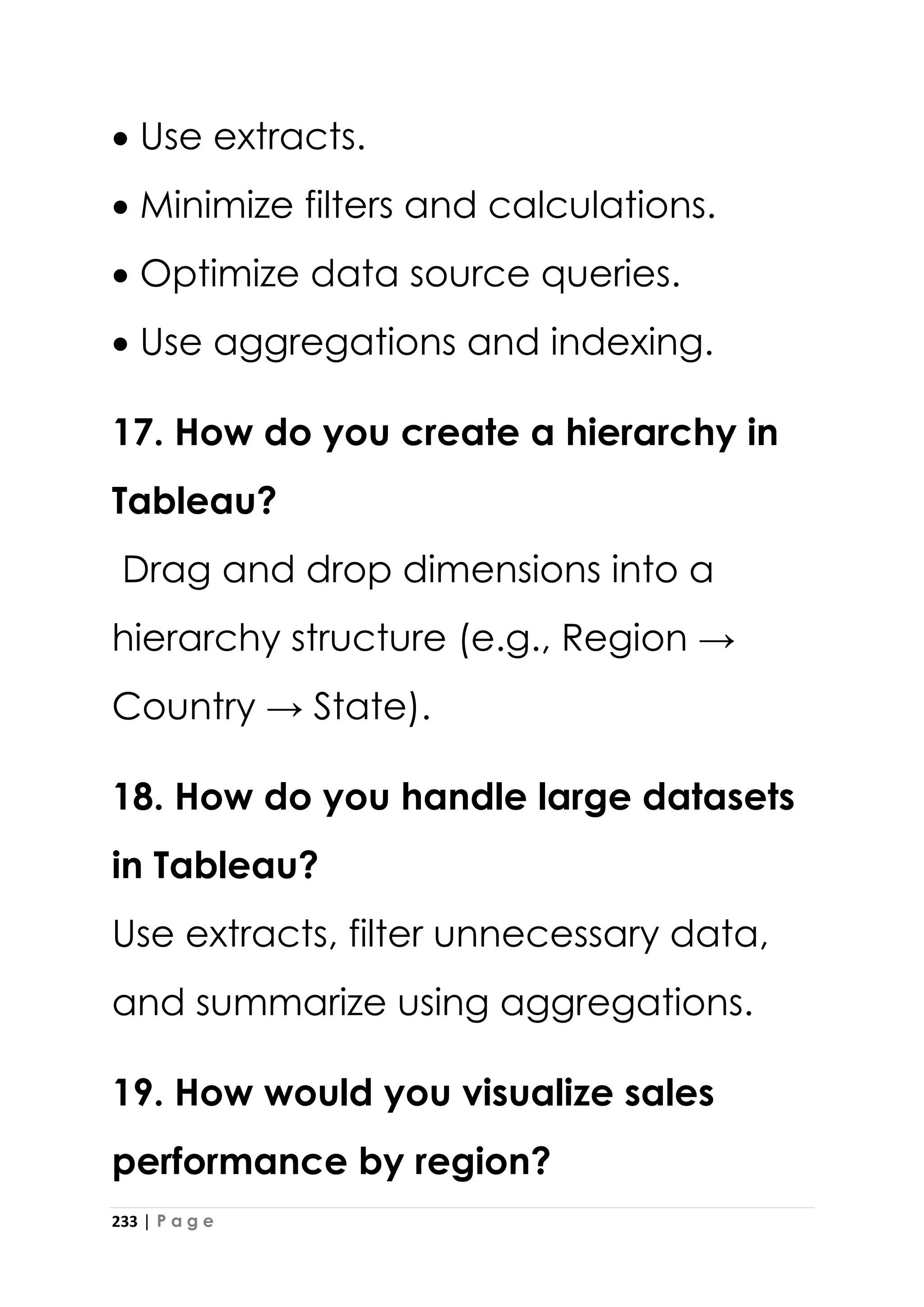 233 | P a g e
• Use extracts.
• Minimize filters and calculations.
• Optimize data source queries.
• Use aggregations and indexing.
17. How do you create a hierarchy in
Tableau?
Drag and drop dimensions into a
hierarchy structure (e.g., Region →
Country → State).
18. How do you handle large datasets
in Tableau?
Use extracts, filter unnecessary data,
and summarize using aggregations.
19. How would you visualize sales
performance by region?
 