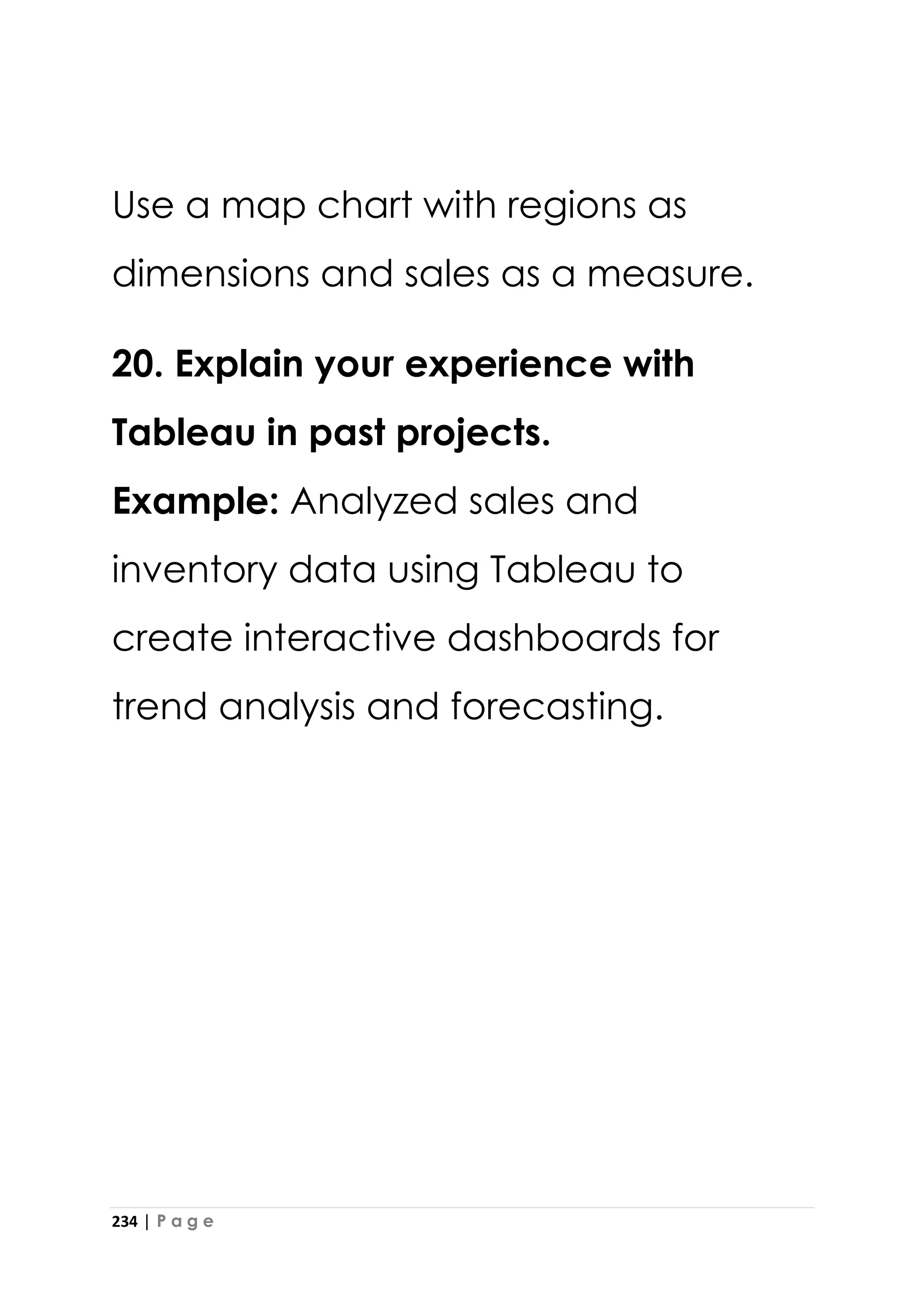 234 | P a g e
Use a map chart with regions as
dimensions and sales as a measure.
20. Explain your experience with
Tableau in past projects.
Example: Analyzed sales and
inventory data using Tableau to
create interactive dashboards for
trend analysis and forecasting.
 