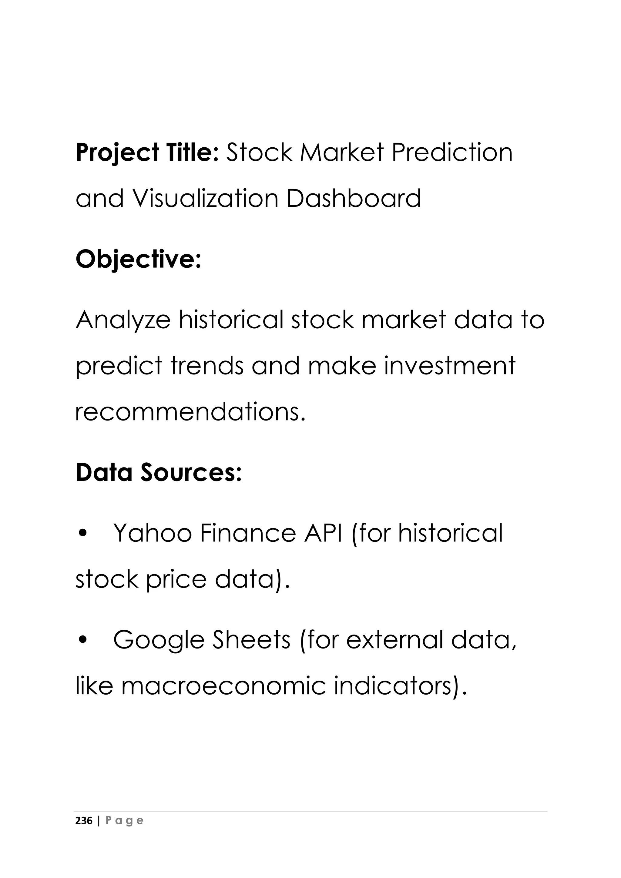 236 | P a g e
Project Title: Stock Market Prediction
and Visualization Dashboard
Objective:
Analyze historical stock market data to
predict trends and make investment
recommendations.
Data Sources:
• Yahoo Finance API (for historical
stock price data).
• Google Sheets (for external data,
like macroeconomic indicators).
 