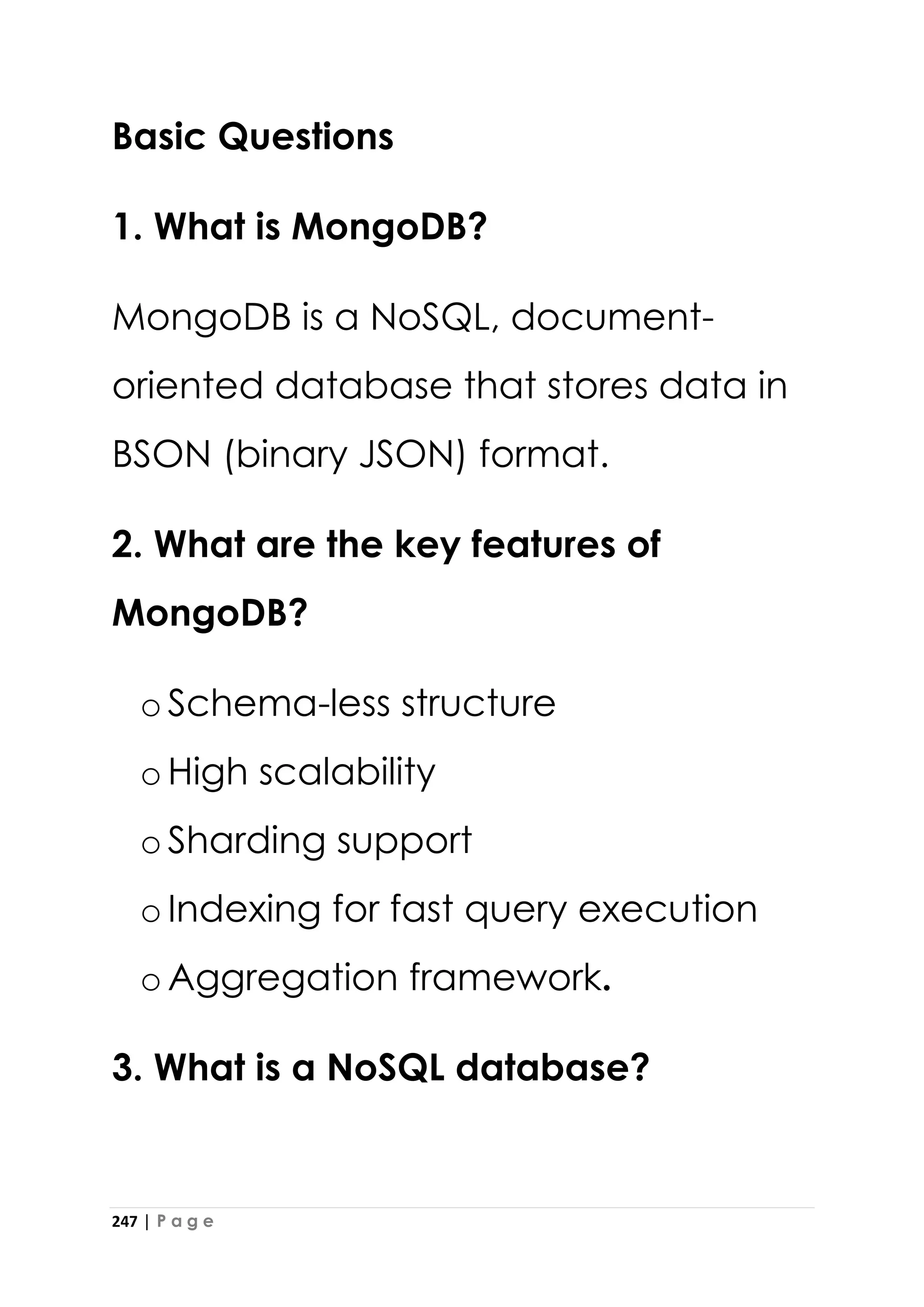 247 | P a g e
Basic Questions
1. What is MongoDB?
MongoDB is a NoSQL, document-
oriented database that stores data in
BSON (binary JSON) format.
2. What are the key features of
MongoDB?
oSchema-less structure
oHigh scalability
oSharding support
oIndexing for fast query execution
oAggregation framework.
3. What is a NoSQL database?
 