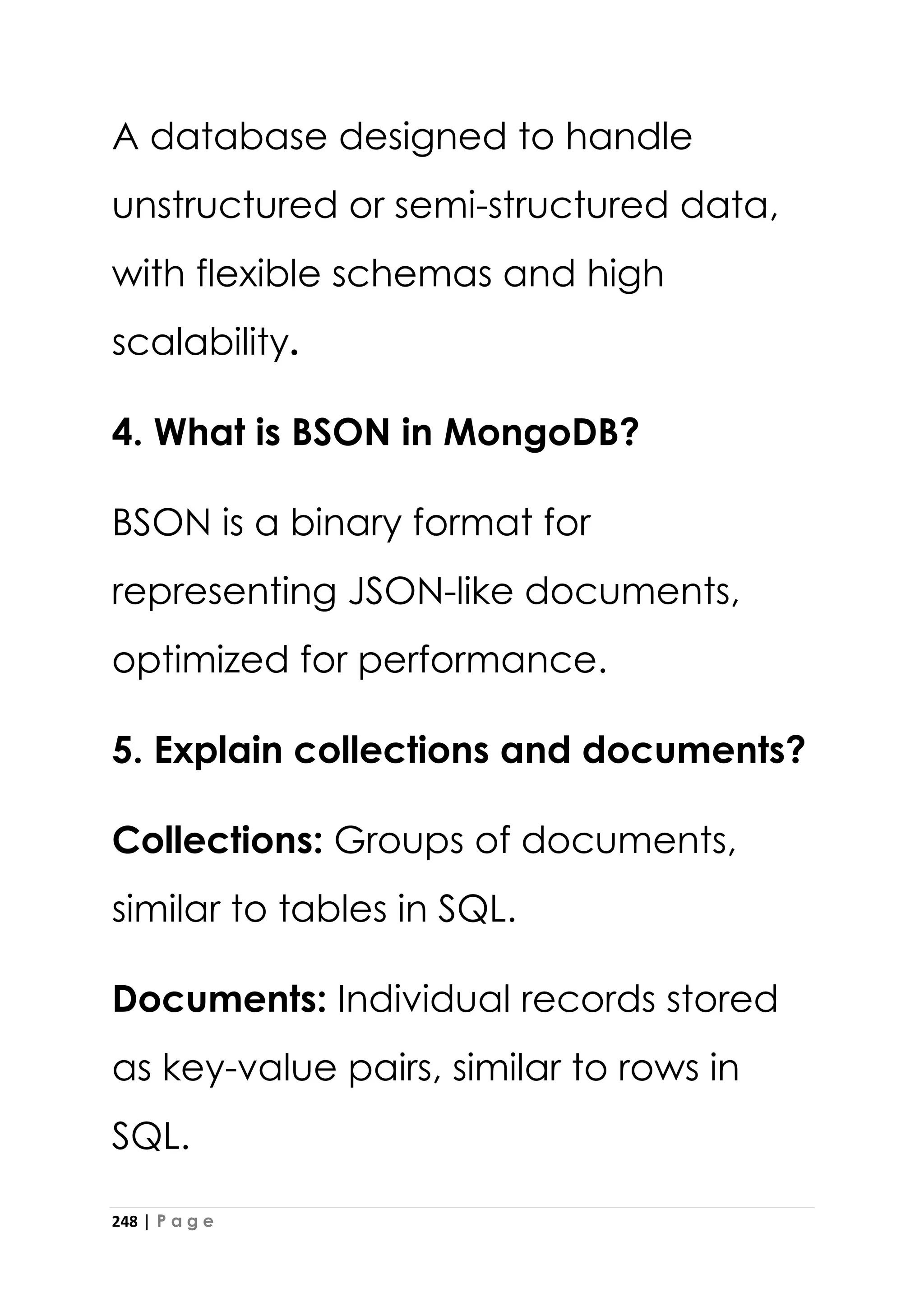 248 | P a g e
A database designed to handle
unstructured or semi-structured data,
with flexible schemas and high
scalability.
4. What is BSON in MongoDB?
BSON is a binary format for
representing JSON-like documents,
optimized for performance.
5. Explain collections and documents?
Collections: Groups of documents,
similar to tables in SQL.
Documents: Individual records stored
as key-value pairs, similar to rows in
SQL.
 