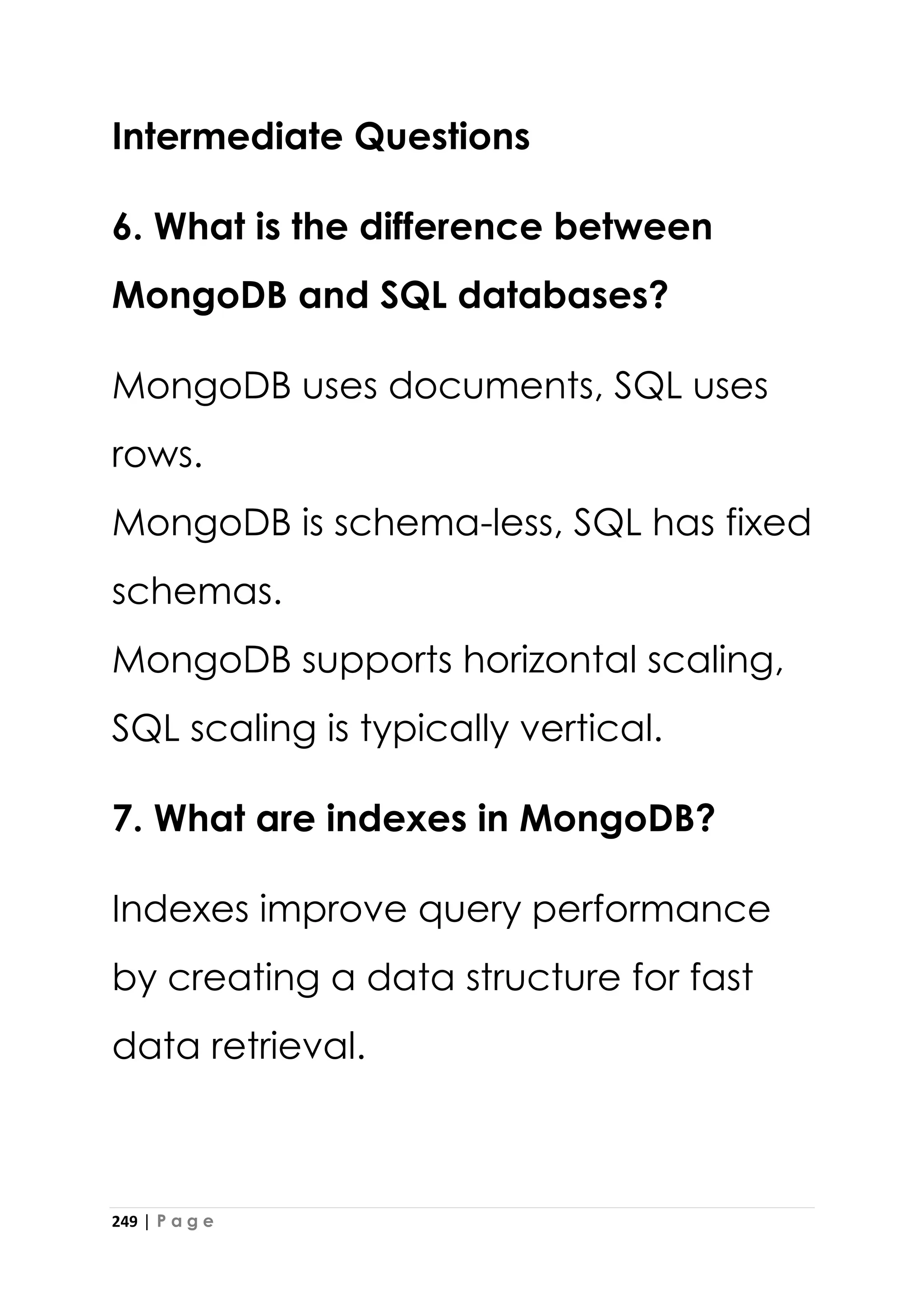 249 | P a g e
Intermediate Questions
6. What is the difference between
MongoDB and SQL databases?
MongoDB uses documents, SQL uses
rows.
MongoDB is schema-less, SQL has fixed
schemas.
MongoDB supports horizontal scaling,
SQL scaling is typically vertical.
7. What are indexes in MongoDB?
Indexes improve query performance
by creating a data structure for fast
data retrieval.
 