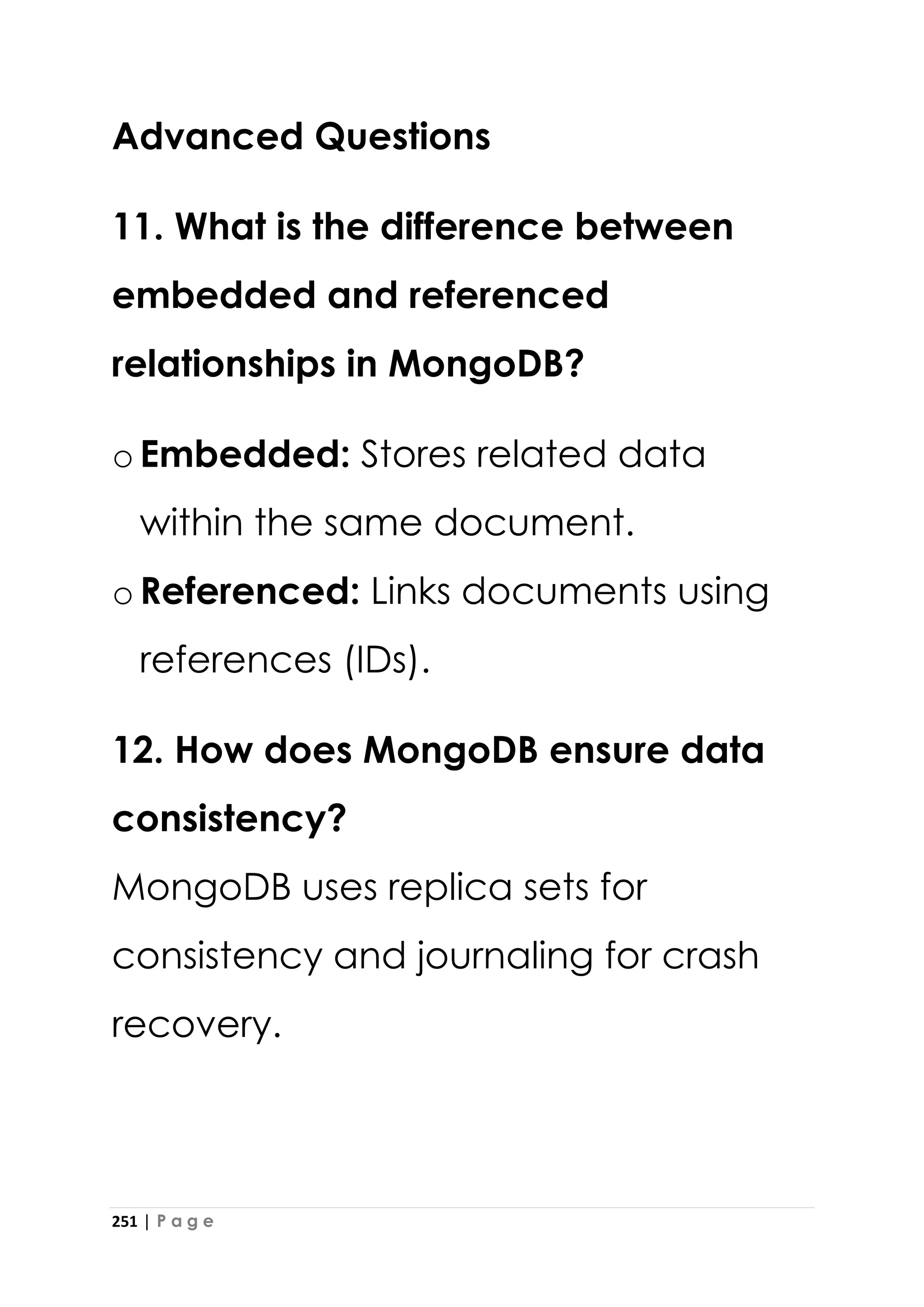 251 | P a g e
Advanced Questions
11. What is the difference between
embedded and referenced
relationships in MongoDB?
oEmbedded: Stores related data
within the same document.
oReferenced: Links documents using
references (IDs).
12. How does MongoDB ensure data
consistency?
MongoDB uses replica sets for
consistency and journaling for crash
recovery.
 