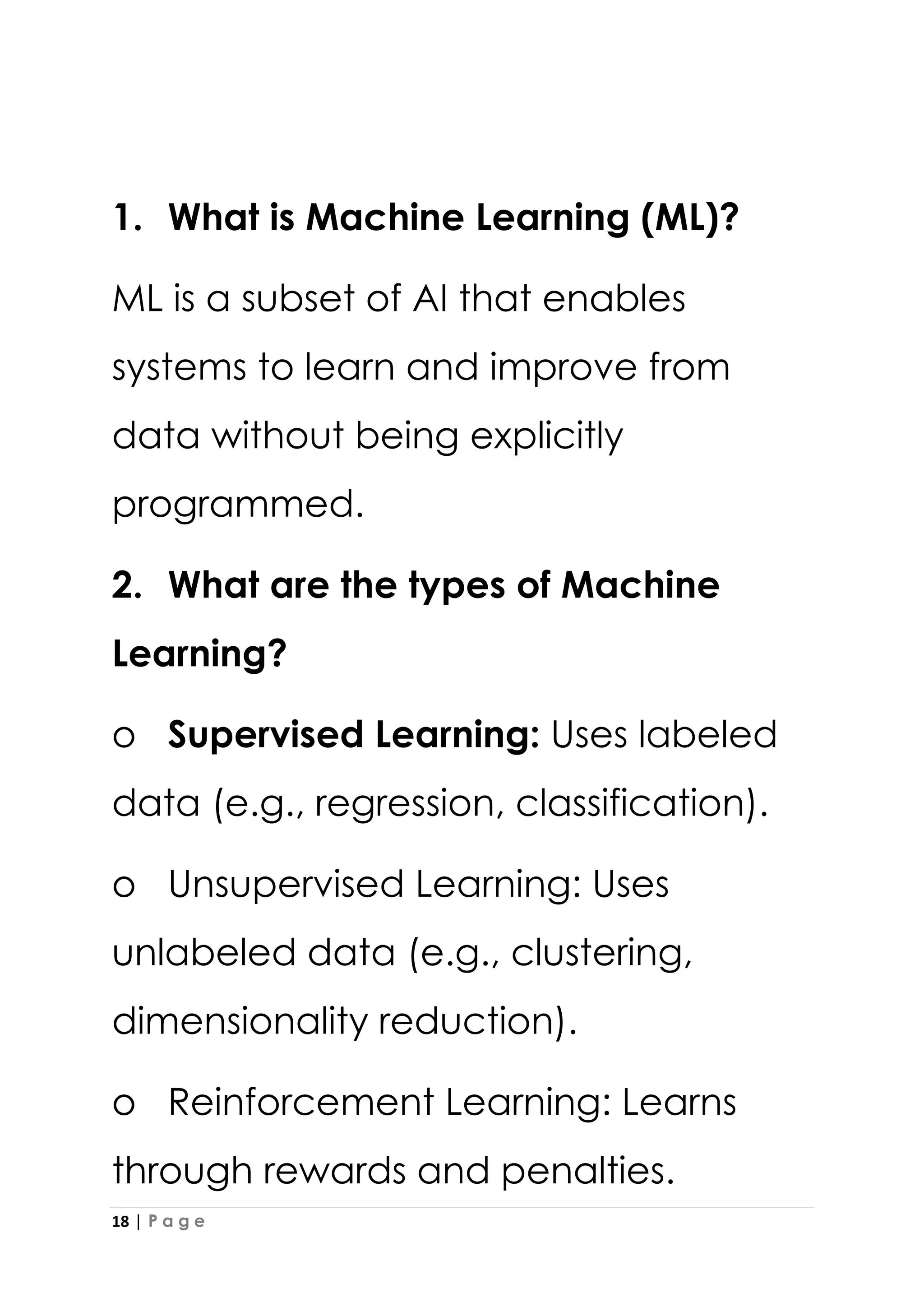 18 | P a g e
1. What is Machine Learning (ML)?
ML is a subset of AI that enables
systems to learn and improve from
data without being explicitly
programmed.
2. What are the types of Machine
Learning?
o Supervised Learning: Uses labeled
data (e.g., regression, classification).
o Unsupervised Learning: Uses
unlabeled data (e.g., clustering,
dimensionality reduction).
o Reinforcement Learning: Learns
through rewards and penalties.
 