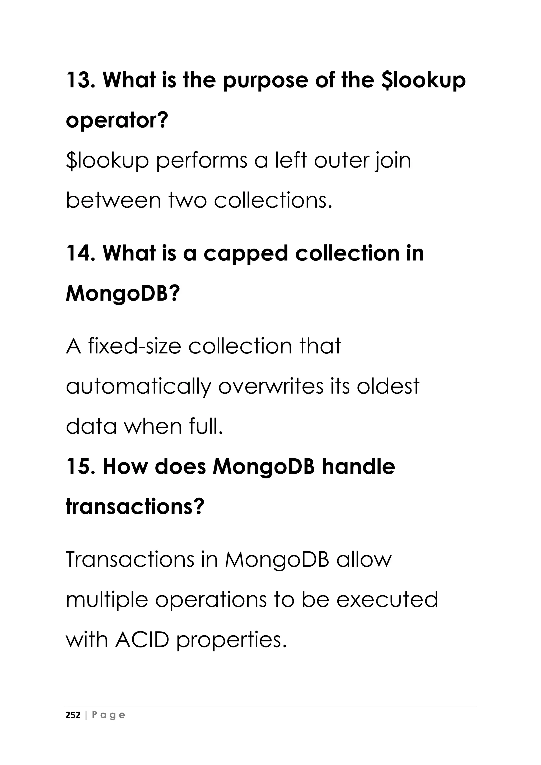 252 | P a g e
13. What is the purpose of the $lookup
operator?
$lookup performs a left outer join
between two collections.
14. What is a capped collection in
MongoDB?
A fixed-size collection that
automatically overwrites its oldest
data when full.
15. How does MongoDB handle
transactions?
Transactions in MongoDB allow
multiple operations to be executed
with ACID properties.
 