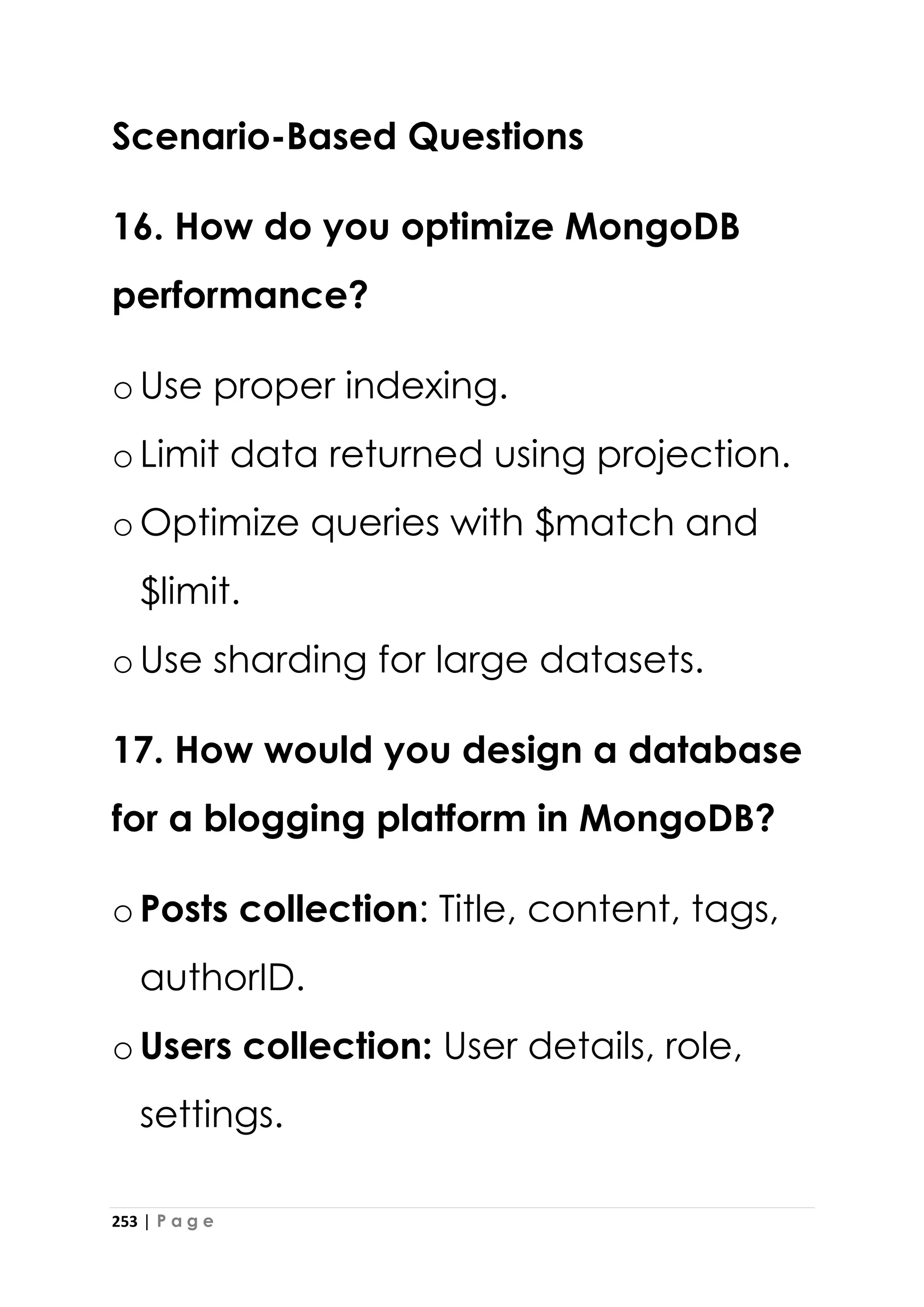 253 | P a g e
Scenario-Based Questions
16. How do you optimize MongoDB
performance?
oUse proper indexing.
oLimit data returned using projection.
oOptimize queries with $match and
$limit.
oUse sharding for large datasets.
17. How would you design a database
for a blogging platform in MongoDB?
oPosts collection: Title, content, tags,
authorID.
oUsers collection: User details, role,
settings.
 