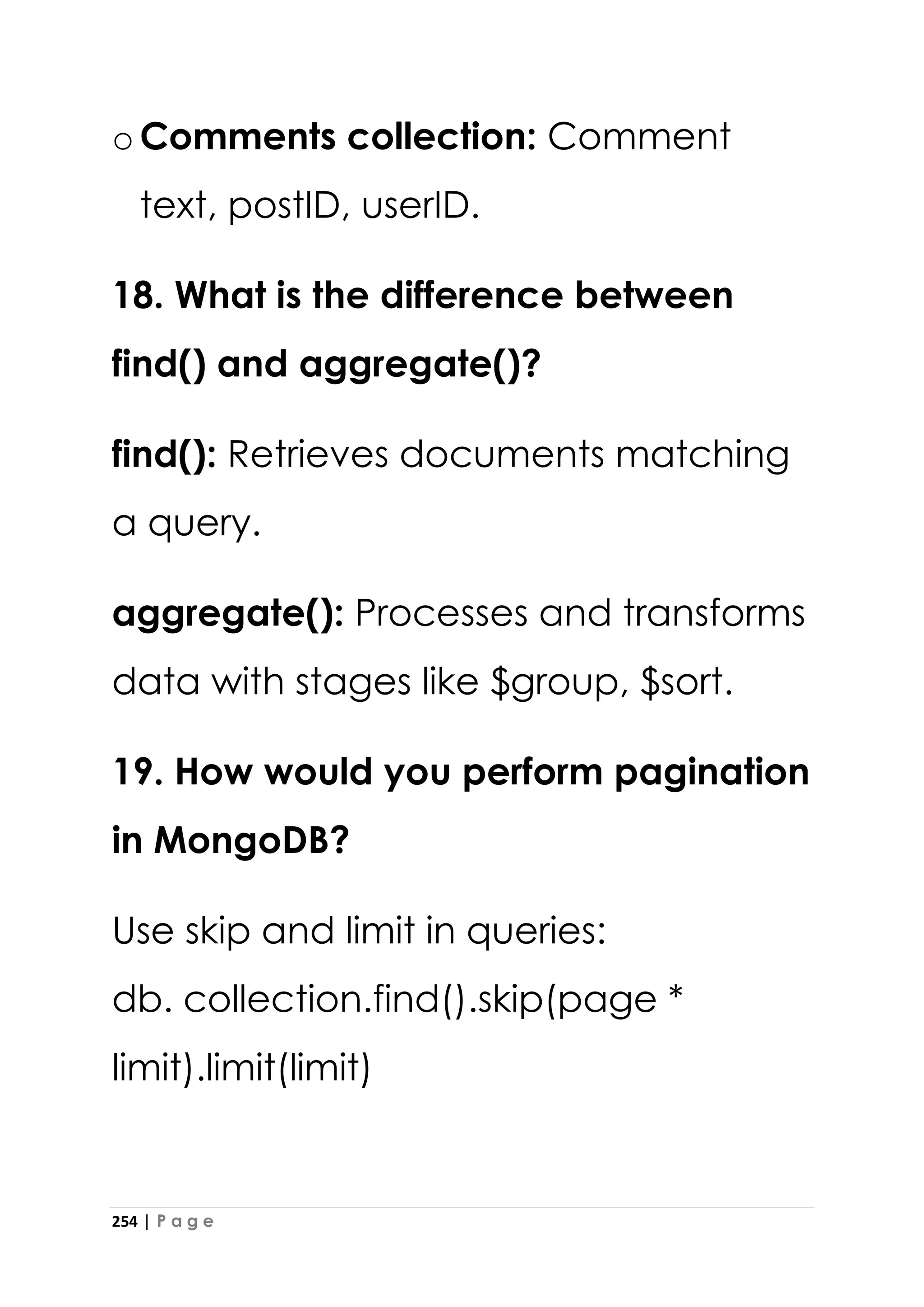 254 | P a g e
oComments collection: Comment
text, postID, userID.
18. What is the difference between
find() and aggregate()?
find(): Retrieves documents matching
a query.
aggregate(): Processes and transforms
data with stages like $group, $sort.
19. How would you perform pagination
in MongoDB?
Use skip and limit in queries:
db. collection.find().skip(page *
limit).limit(limit)
 