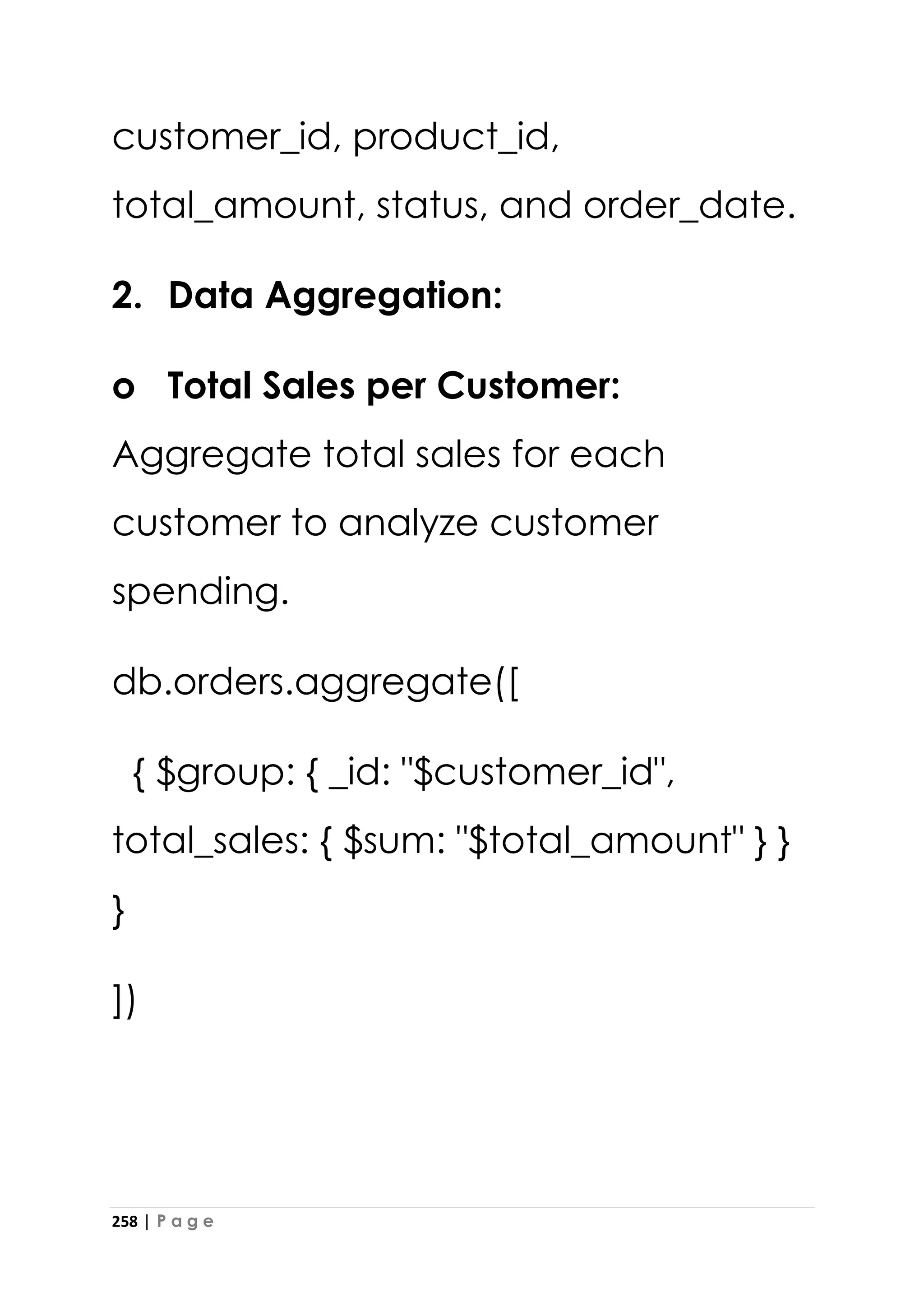 258 | P a g e
customer_id, product_id,
total_amount, status, and order_date.
2. Data Aggregation:
o Total Sales per Customer:
Aggregate total sales for each
customer to analyze customer
spending.
db.orders.aggregate([
{ $group: { _id: "$customer_id",
total_sales: { $sum: "$total_amount" } }
}
])
 