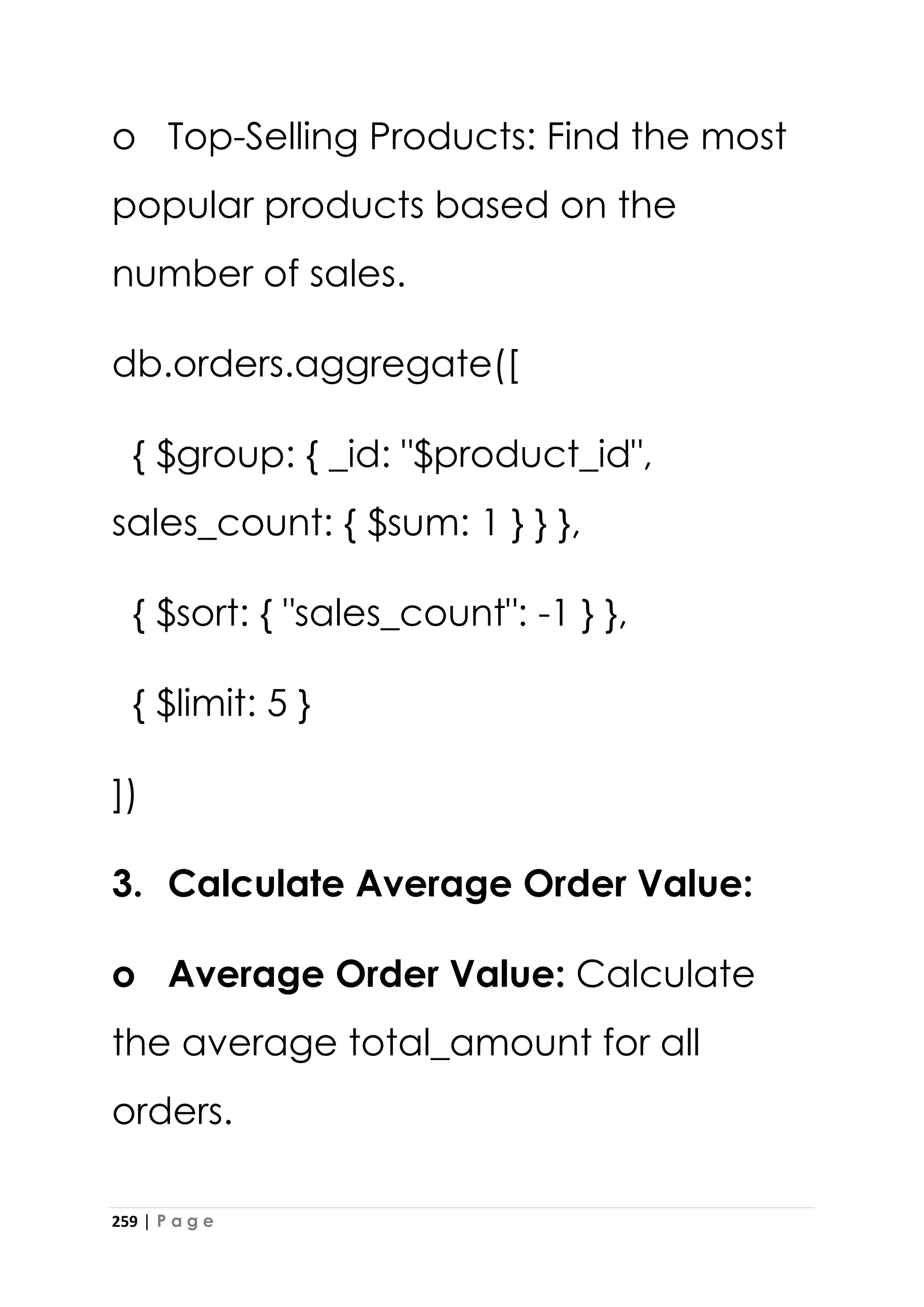 259 | P a g e
o Top-Selling Products: Find the most
popular products based on the
number of sales.
db.orders.aggregate([
{ $group: { _id: "$product_id",
sales_count: { $sum: 1 } } },
{ $sort: { "sales_count": -1 } },
{ $limit: 5 }
])
3. Calculate Average Order Value:
o Average Order Value: Calculate
the average total_amount for all
orders.
 