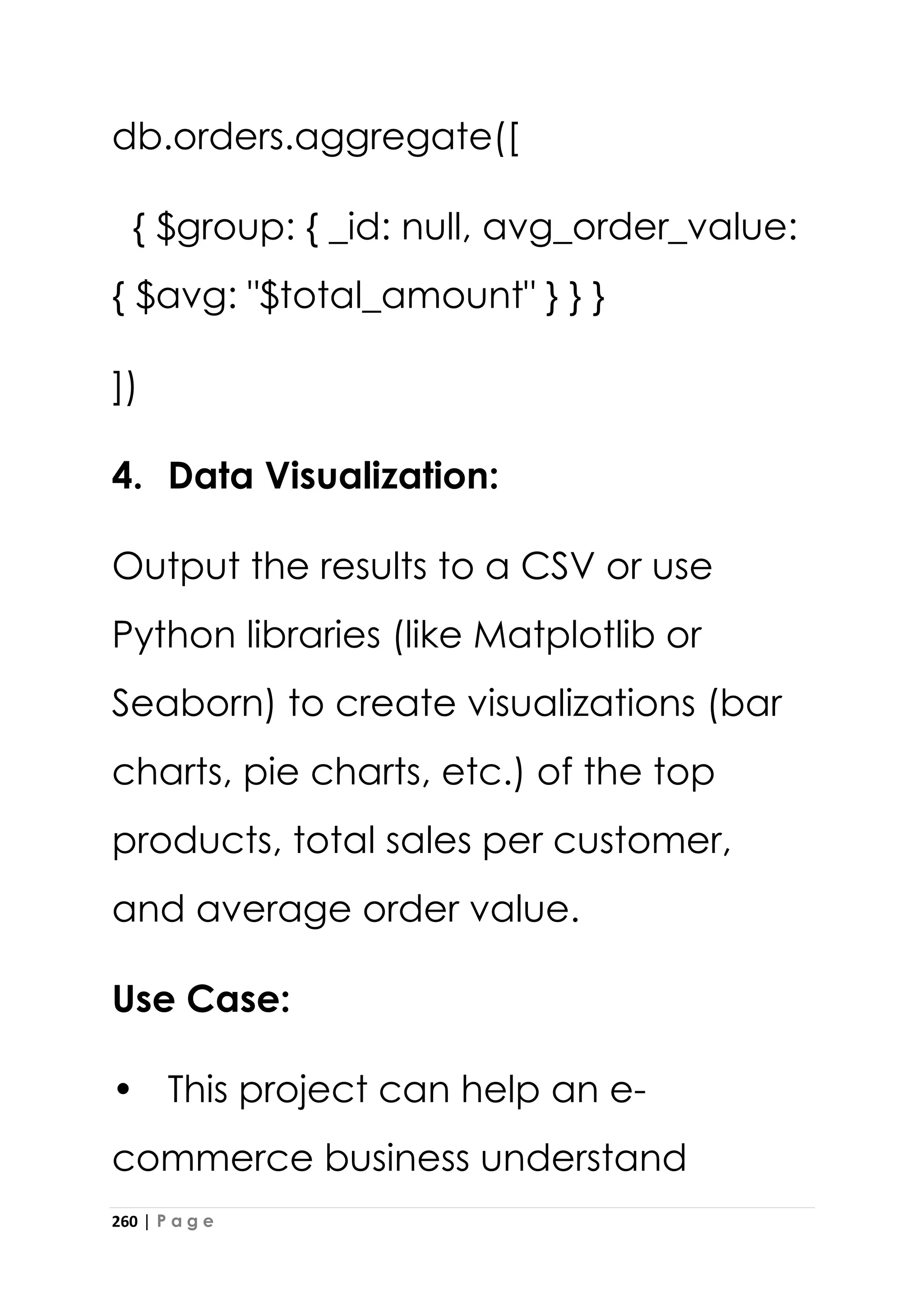260 | P a g e
db.orders.aggregate([
{ $group: { _id: null, avg_order_value:
{ $avg: "$total_amount" } } }
])
4. Data Visualization:
Output the results to a CSV or use
Python libraries (like Matplotlib or
Seaborn) to create visualizations (bar
charts, pie charts, etc.) of the top
products, total sales per customer,
and average order value.
Use Case:
• This project can help an e-
commerce business understand
 