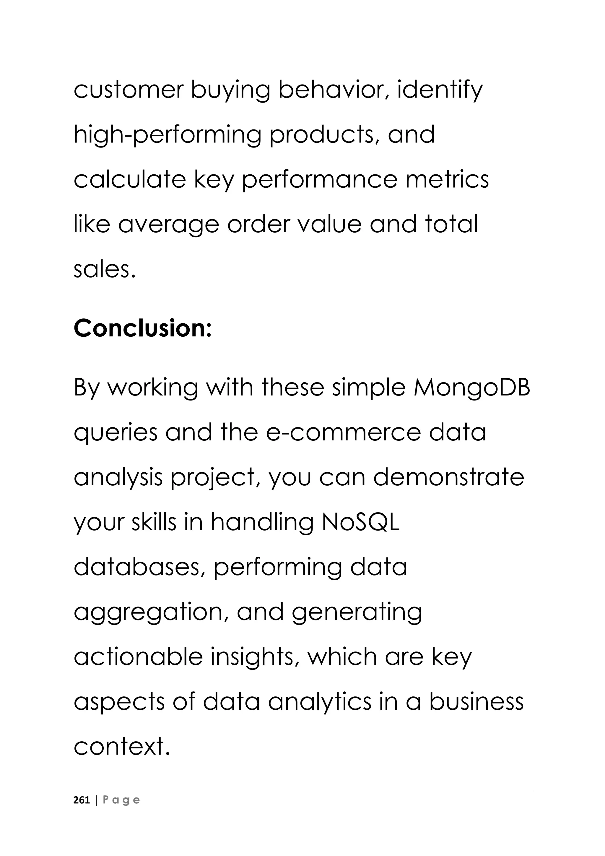 261 | P a g e
customer buying behavior, identify
high-performing products, and
calculate key performance metrics
like average order value and total
sales.
Conclusion:
By working with these simple MongoDB
queries and the e-commerce data
analysis project, you can demonstrate
your skills in handling NoSQL
databases, performing data
aggregation, and generating
actionable insights, which are key
aspects of data analytics in a business
context.
 