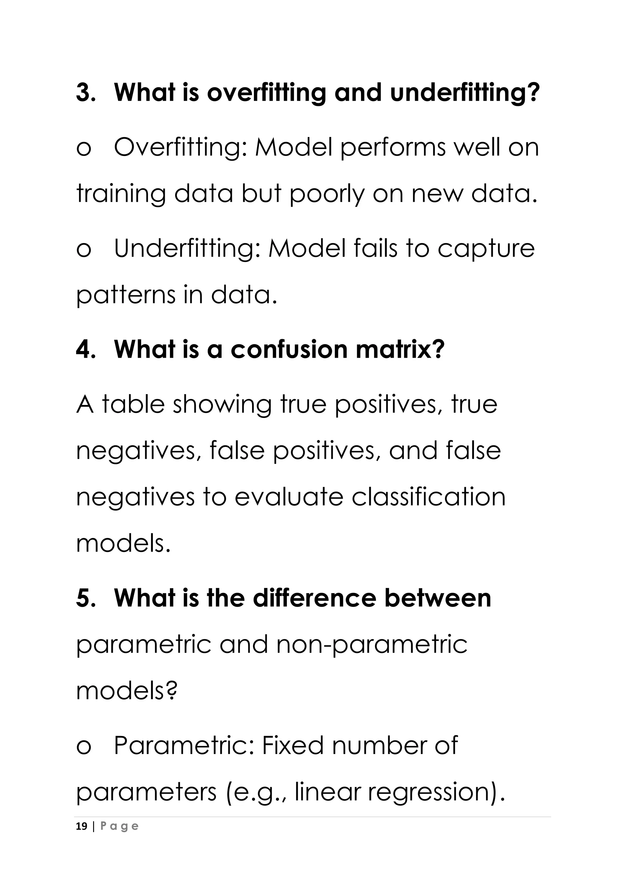 19 | P a g e
3. What is overfitting and underfitting?
o Overfitting: Model performs well on
training data but poorly on new data.
o Underfitting: Model fails to capture
patterns in data.
4. What is a confusion matrix?
A table showing true positives, true
negatives, false positives, and false
negatives to evaluate classification
models.
5. What is the difference between
parametric and non-parametric
models?
o Parametric: Fixed number of
parameters (e.g., linear regression).
 
