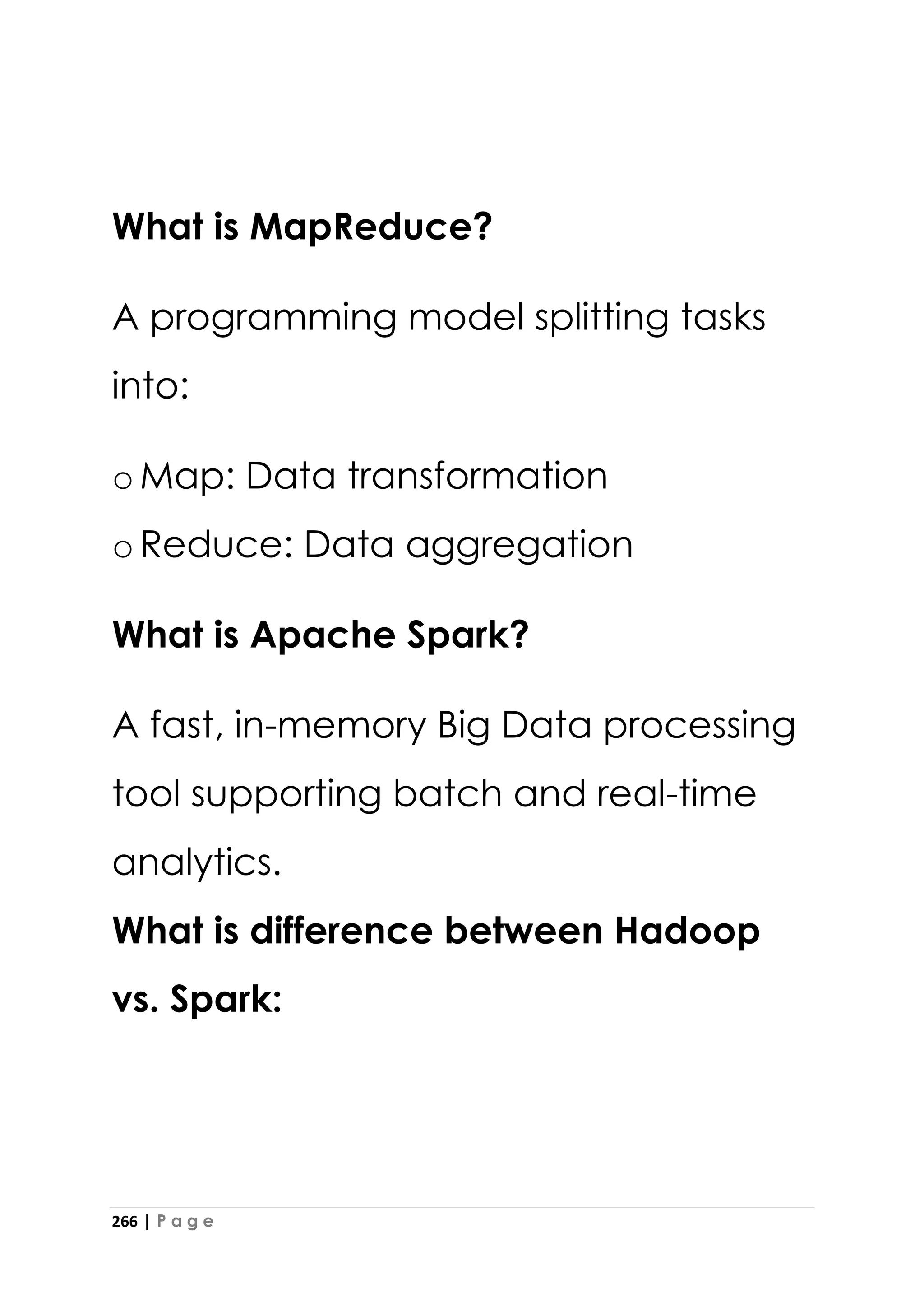 266 | P a g e
What is MapReduce?
A programming model splitting tasks
into:
oMap: Data transformation
oReduce: Data aggregation
What is Apache Spark?
A fast, in-memory Big Data processing
tool supporting batch and real-time
analytics.
What is difference between Hadoop
vs. Spark:
 