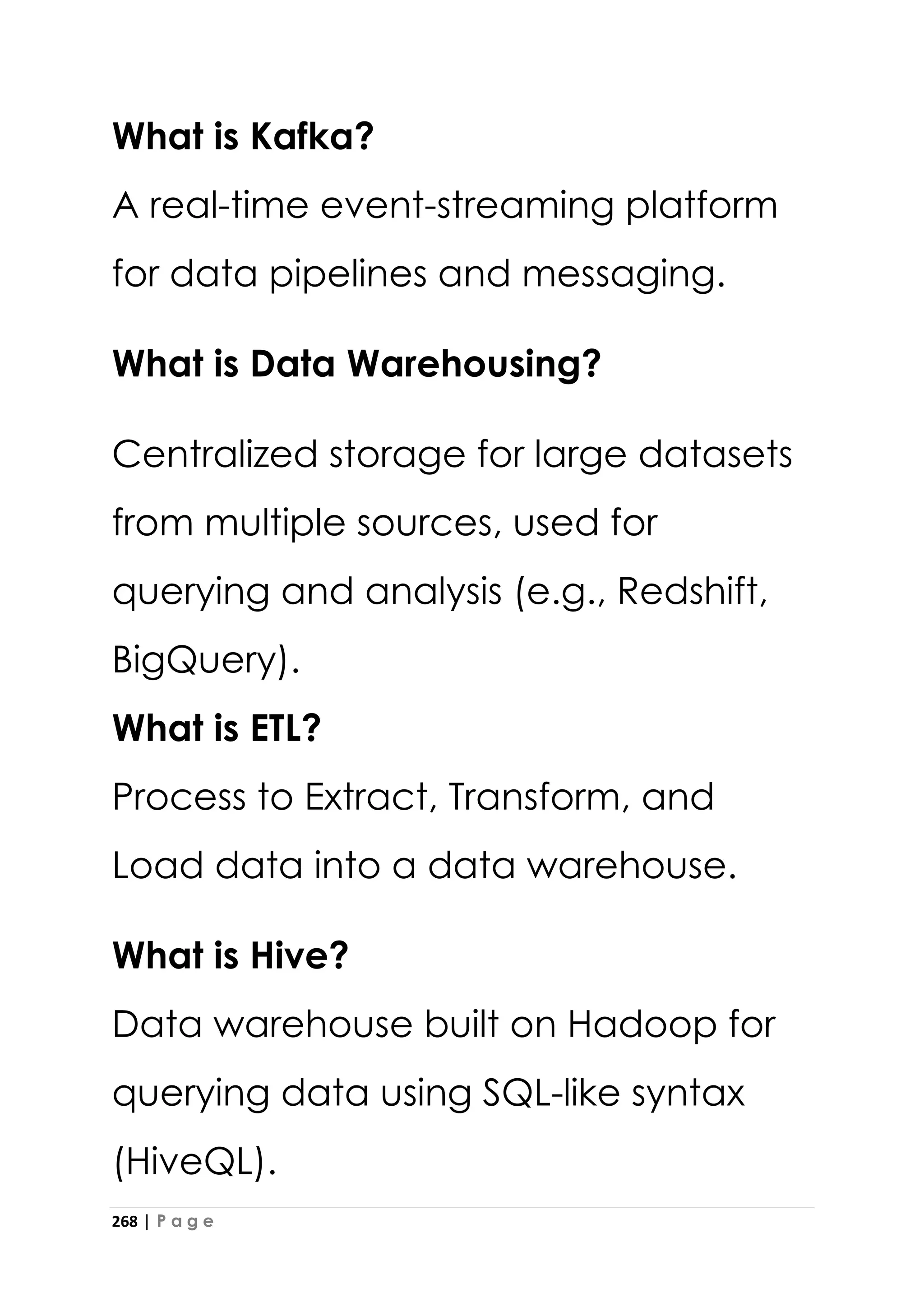 268 | P a g e
What is Kafka?
A real-time event-streaming platform
for data pipelines and messaging.
What is Data Warehousing?
Centralized storage for large datasets
from multiple sources, used for
querying and analysis (e.g., Redshift,
BigQuery).
What is ETL?
Process to Extract, Transform, and
Load data into a data warehouse.
What is Hive?
Data warehouse built on Hadoop for
querying data using SQL-like syntax
(HiveQL).
 