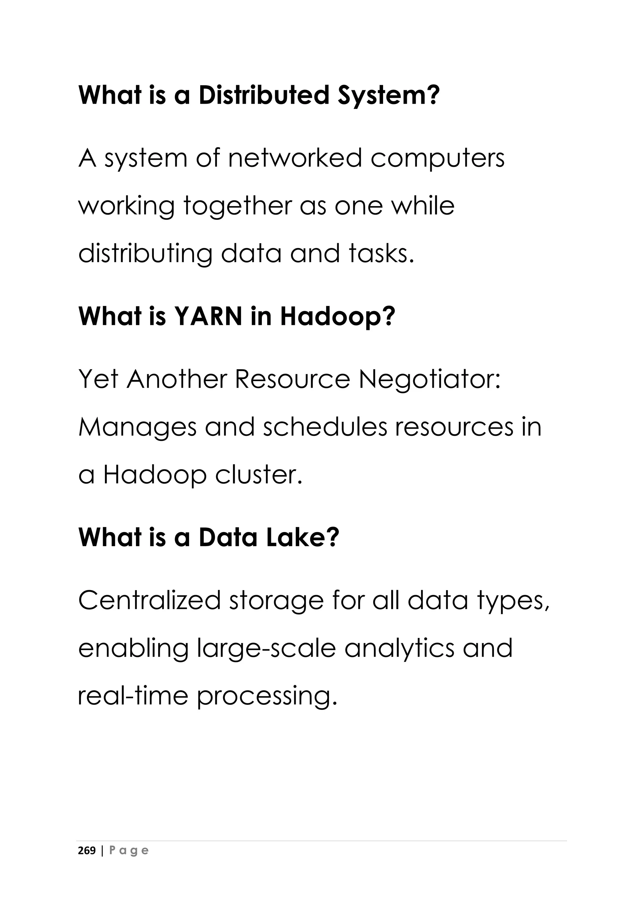 269 | P a g e
What is a Distributed System?
A system of networked computers
working together as one while
distributing data and tasks.
What is YARN in Hadoop?
Yet Another Resource Negotiator:
Manages and schedules resources in
a Hadoop cluster.
What is a Data Lake?
Centralized storage for all data types,
enabling large-scale analytics and
real-time processing.
 