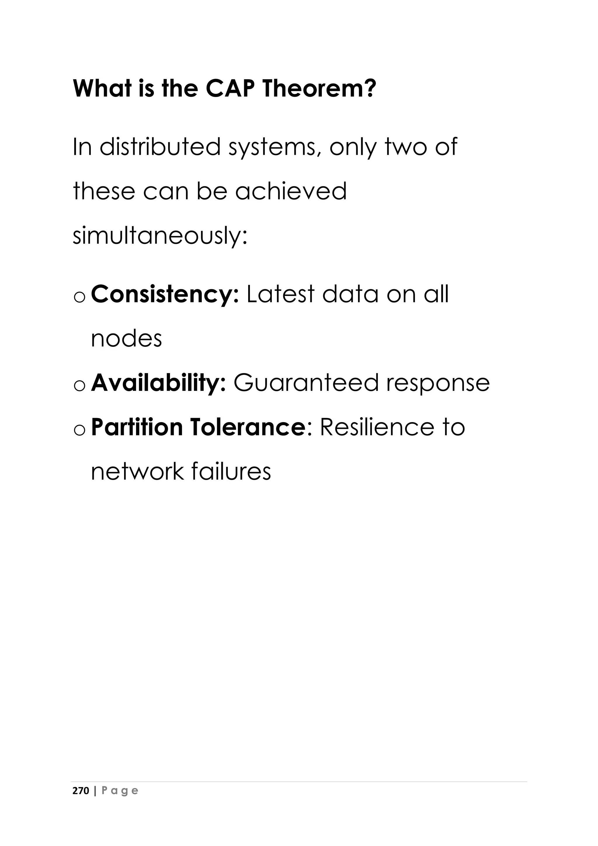 270 | P a g e
What is the CAP Theorem?
In distributed systems, only two of
these can be achieved
simultaneously:
oConsistency: Latest data on all
nodes
oAvailability: Guaranteed response
oPartition Tolerance: Resilience to
network failures
 