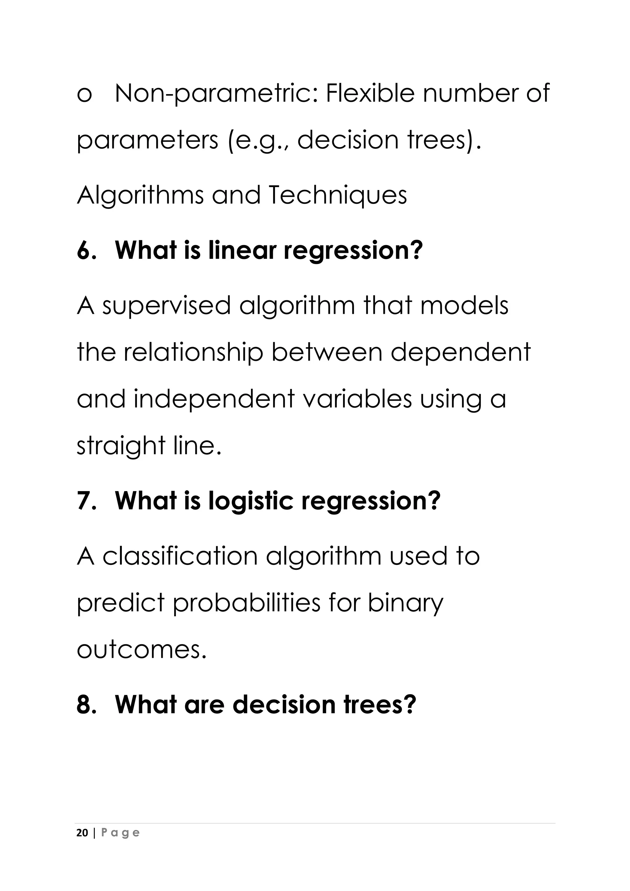 20 | P a g e
o Non-parametric: Flexible number of
parameters (e.g., decision trees).
Algorithms and Techniques
6. What is linear regression?
A supervised algorithm that models
the relationship between dependent
and independent variables using a
straight line.
7. What is logistic regression?
A classification algorithm used to
predict probabilities for binary
outcomes.
8. What are decision trees?
 
