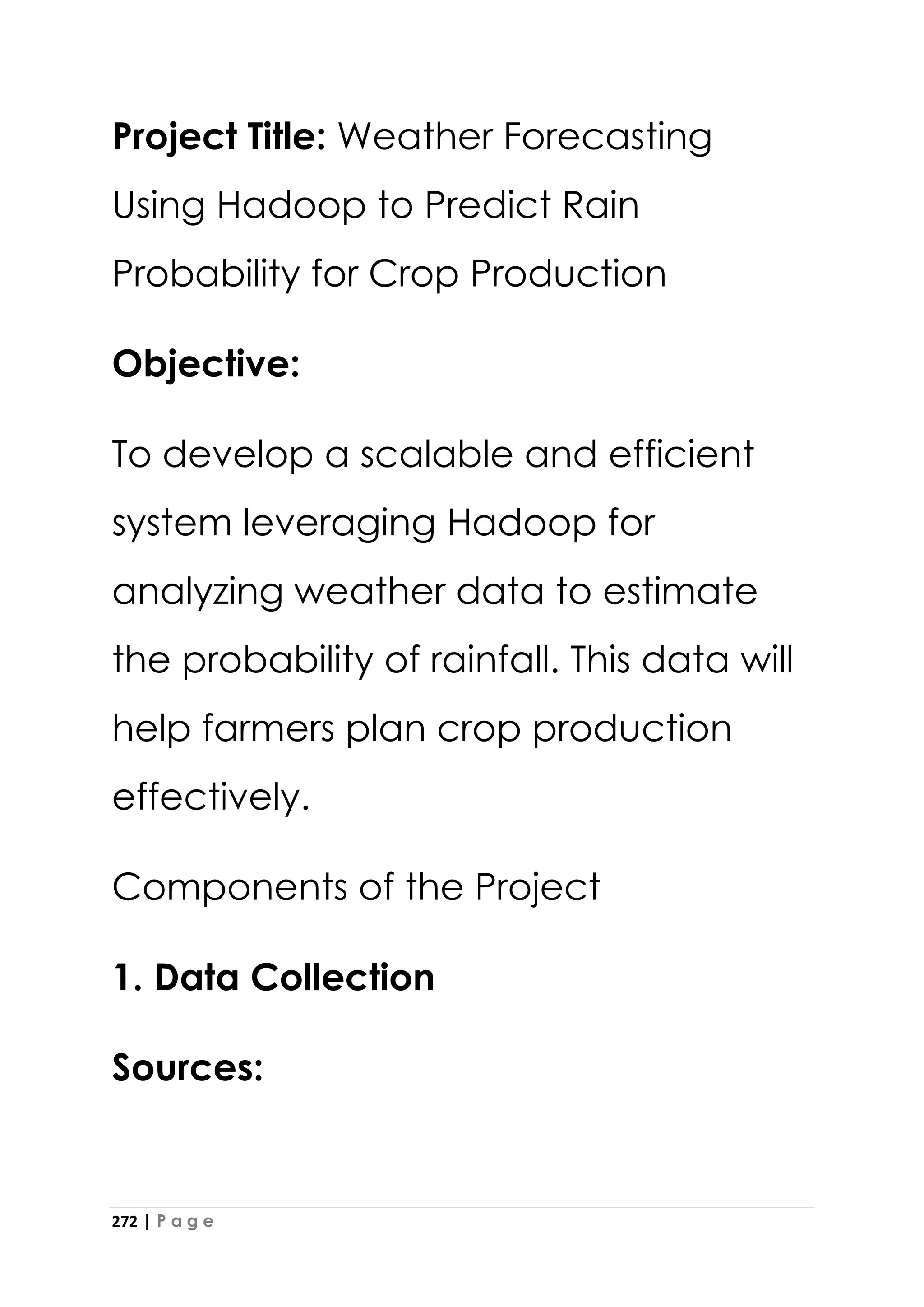 272 | P a g e
Project Title: Weather Forecasting
Using Hadoop to Predict Rain
Probability for Crop Production
Objective:
To develop a scalable and efficient
system leveraging Hadoop for
analyzing weather data to estimate
the probability of rainfall. This data will
help farmers plan crop production
effectively.
Components of the Project
1. Data Collection
Sources:
 