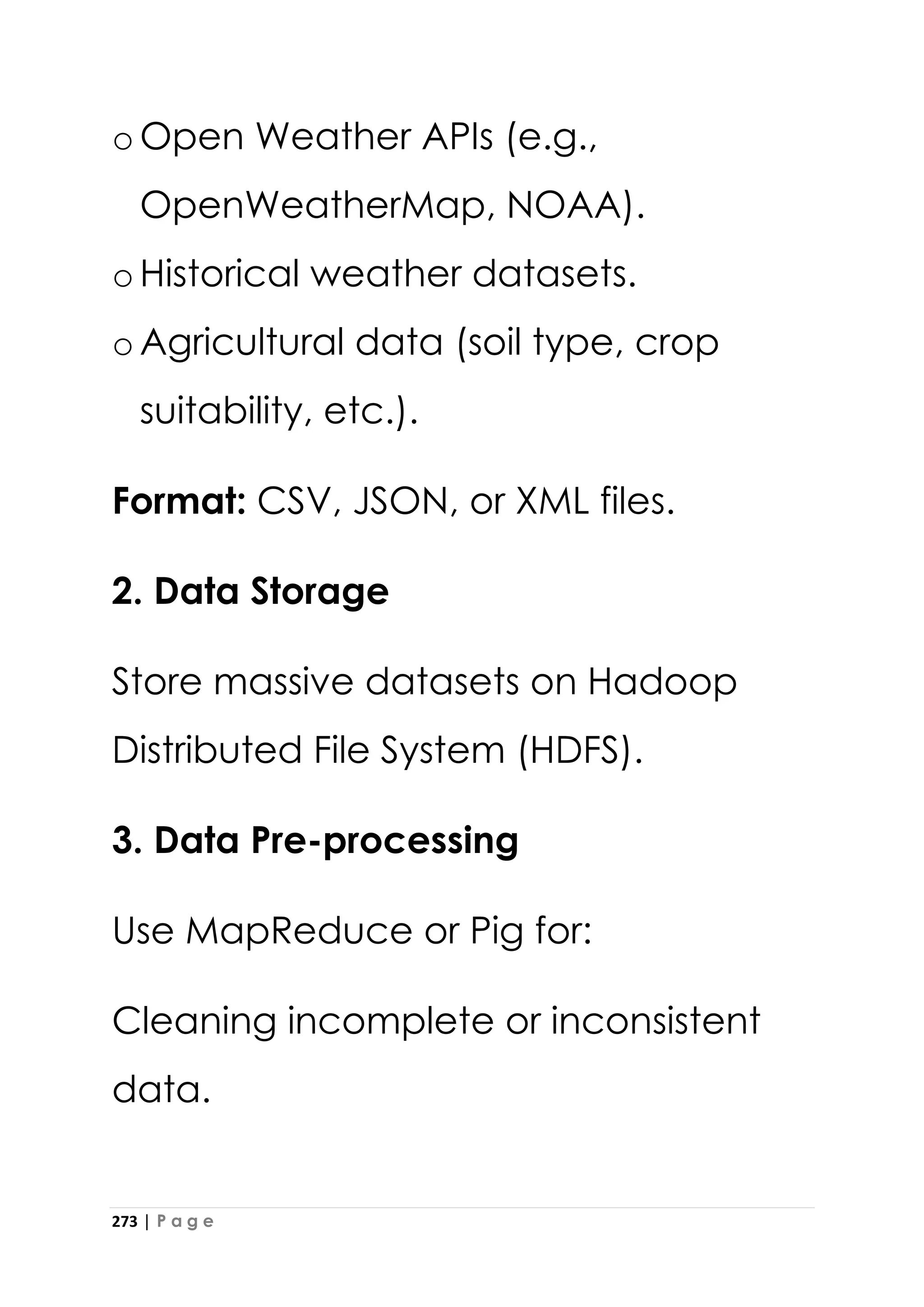273 | P a g e
oOpen Weather APIs (e.g.,
OpenWeatherMap, NOAA).
oHistorical weather datasets.
oAgricultural data (soil type, crop
suitability, etc.).
Format: CSV, JSON, or XML files.
2. Data Storage
Store massive datasets on Hadoop
Distributed File System (HDFS).
3. Data Pre-processing
Use MapReduce or Pig for:
Cleaning incomplete or inconsistent
data.
 