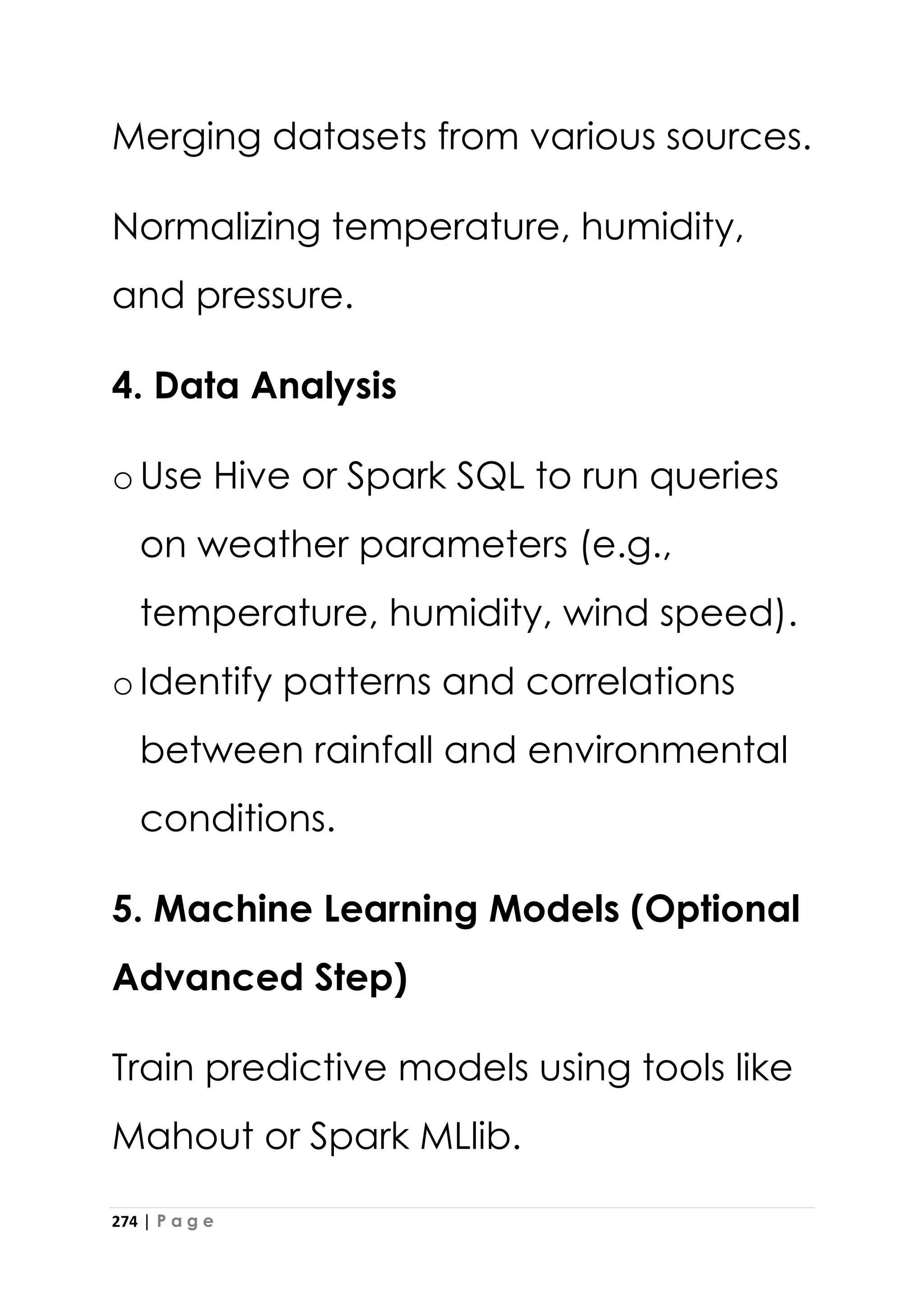 274 | P a g e
Merging datasets from various sources.
Normalizing temperature, humidity,
and pressure.
4. Data Analysis
oUse Hive or Spark SQL to run queries
on weather parameters (e.g.,
temperature, humidity, wind speed).
oIdentify patterns and correlations
between rainfall and environmental
conditions.
5. Machine Learning Models (Optional
Advanced Step)
Train predictive models using tools like
Mahout or Spark MLlib.
 