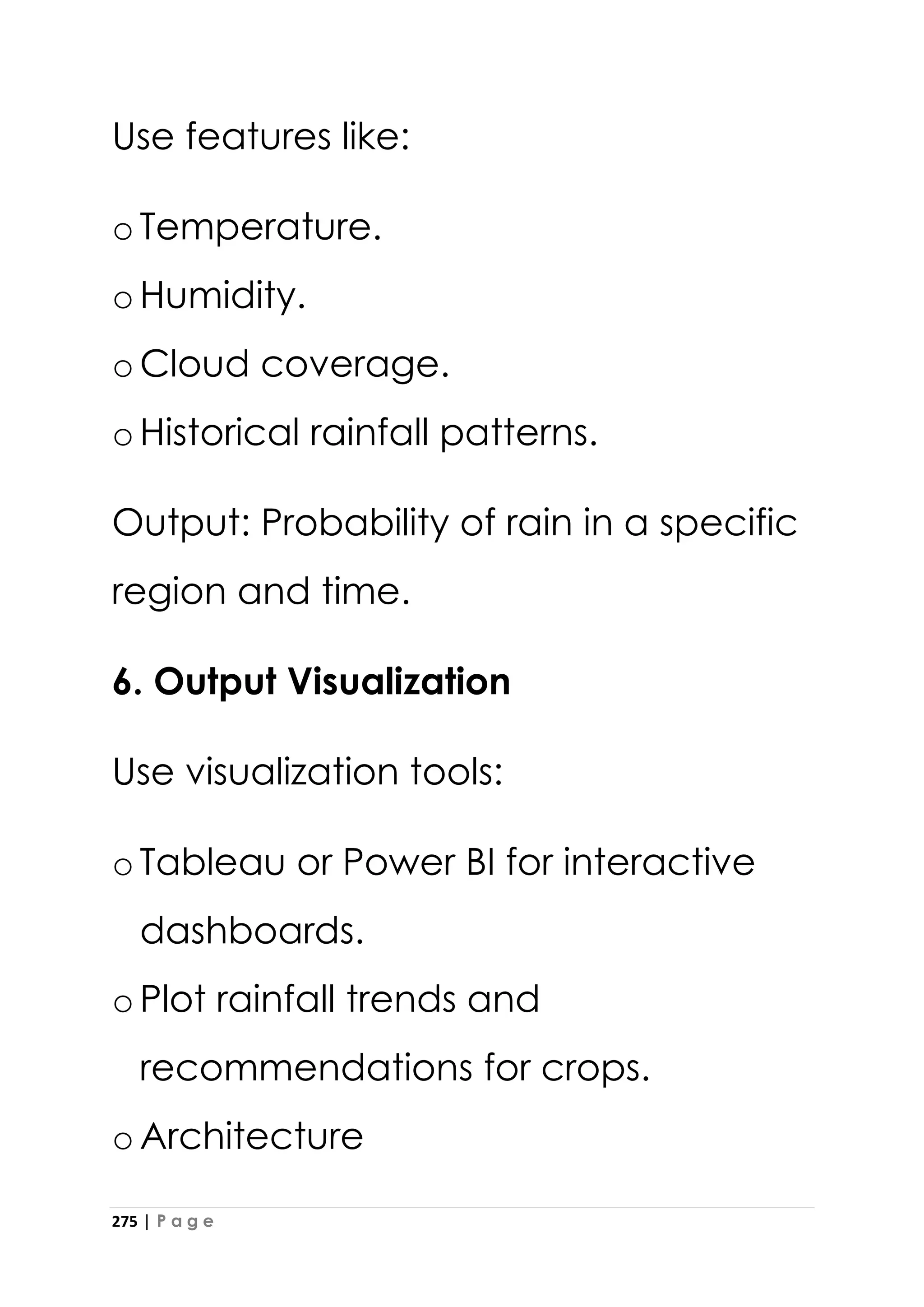 275 | P a g e
Use features like:
oTemperature.
oHumidity.
oCloud coverage.
oHistorical rainfall patterns.
Output: Probability of rain in a specific
region and time.
6. Output Visualization
Use visualization tools:
oTableau or Power BI for interactive
dashboards.
oPlot rainfall trends and
recommendations for crops.
oArchitecture
 