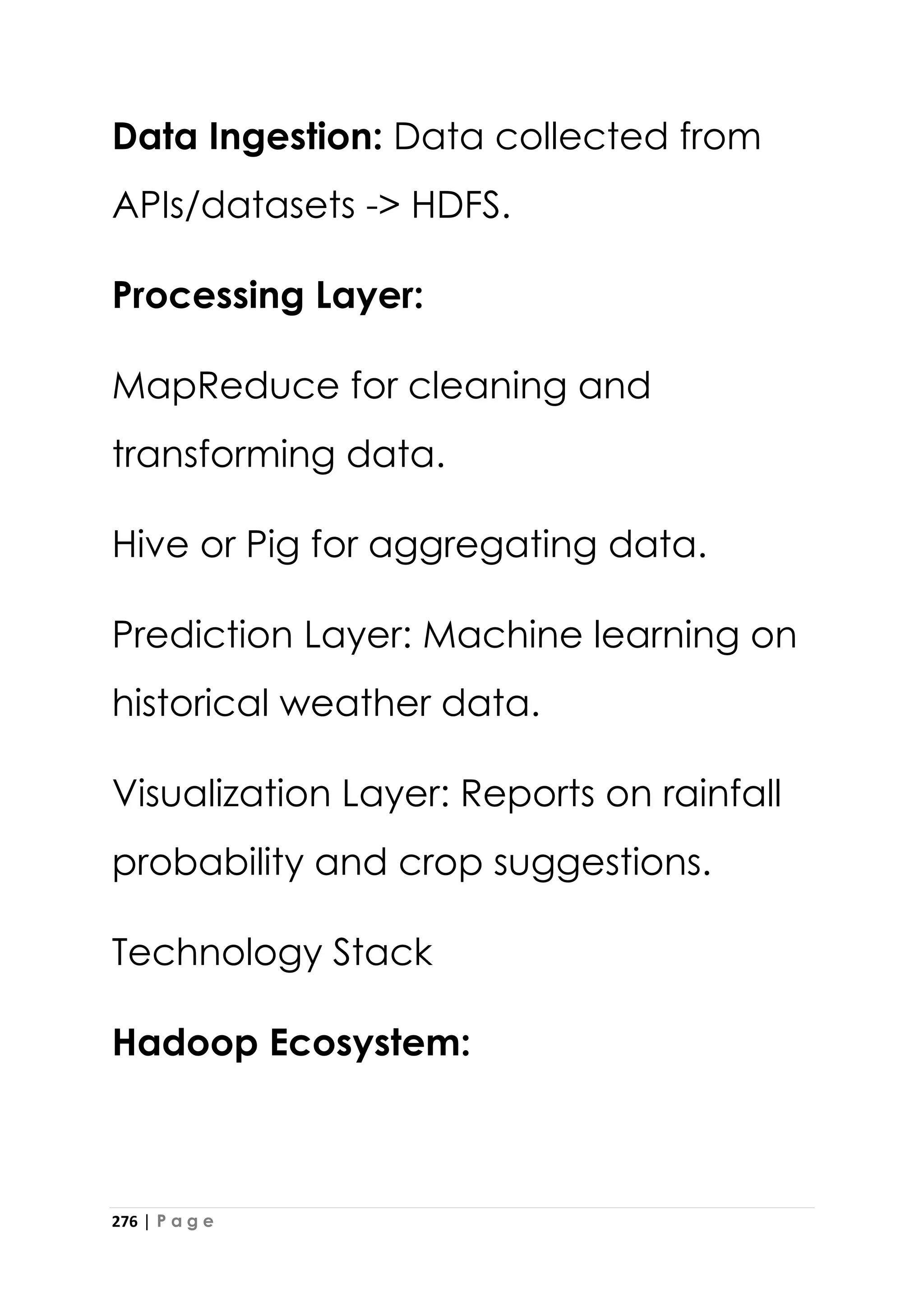 276 | P a g e
Data Ingestion: Data collected from
APIs/datasets -> HDFS.
Processing Layer:
MapReduce for cleaning and
transforming data.
Hive or Pig for aggregating data.
Prediction Layer: Machine learning on
historical weather data.
Visualization Layer: Reports on rainfall
probability and crop suggestions.
Technology Stack
Hadoop Ecosystem:
 