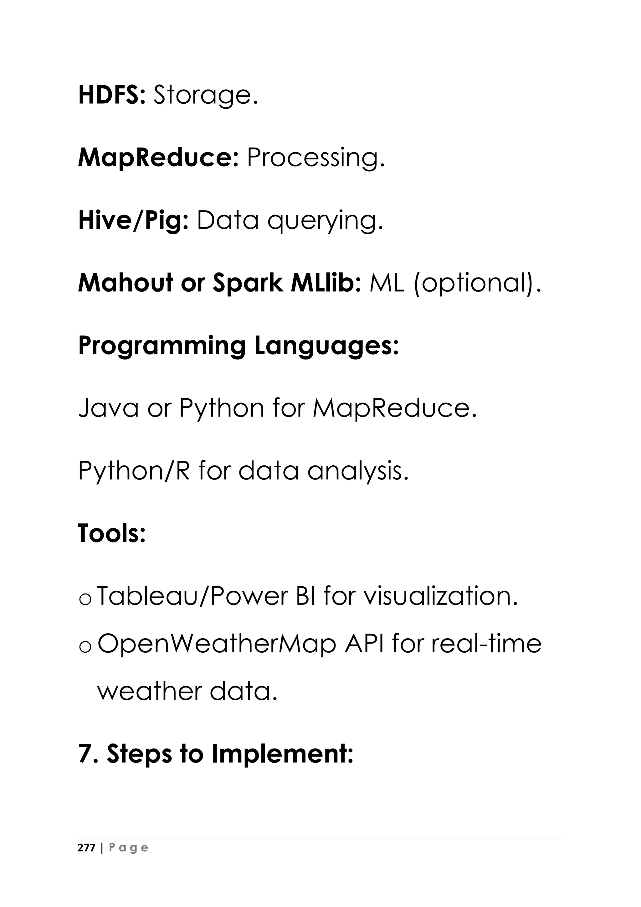 277 | P a g e
HDFS: Storage.
MapReduce: Processing.
Hive/Pig: Data querying.
Mahout or Spark MLlib: ML (optional).
Programming Languages:
Java or Python for MapReduce.
Python/R for data analysis.
Tools:
oTableau/Power BI for visualization.
oOpenWeatherMap API for real-time
weather data.
7. Steps to Implement:
 