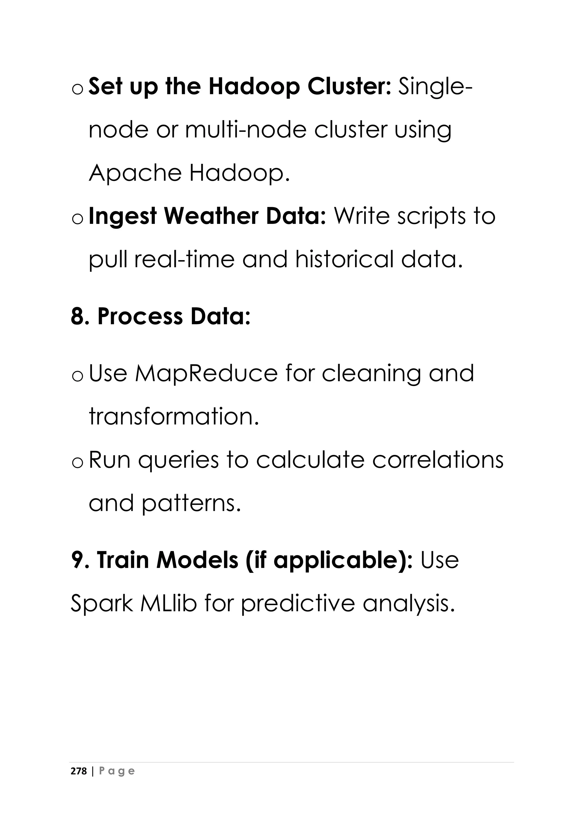 278 | P a g e
oSet up the Hadoop Cluster: Single-
node or multi-node cluster using
Apache Hadoop.
oIngest Weather Data: Write scripts to
pull real-time and historical data.
8. Process Data:
oUse MapReduce for cleaning and
transformation.
oRun queries to calculate correlations
and patterns.
9. Train Models (if applicable): Use
Spark MLlib for predictive analysis.
 