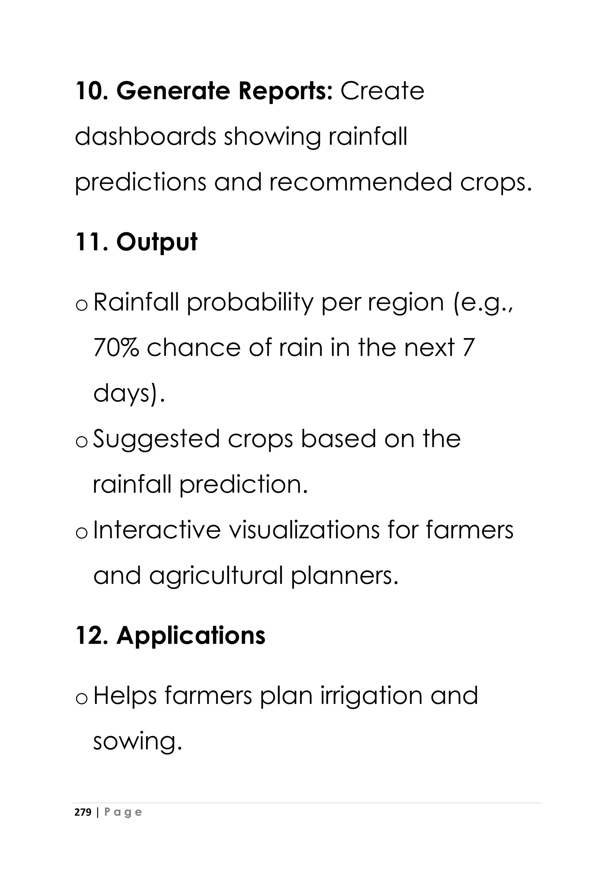 279 | P a g e
10. Generate Reports: Create
dashboards showing rainfall
predictions and recommended crops.
11. Output
oRainfall probability per region (e.g.,
70% chance of rain in the next 7
days).
oSuggested crops based on the
rainfall prediction.
oInteractive visualizations for farmers
and agricultural planners.
12. Applications
oHelps farmers plan irrigation and
sowing.
 