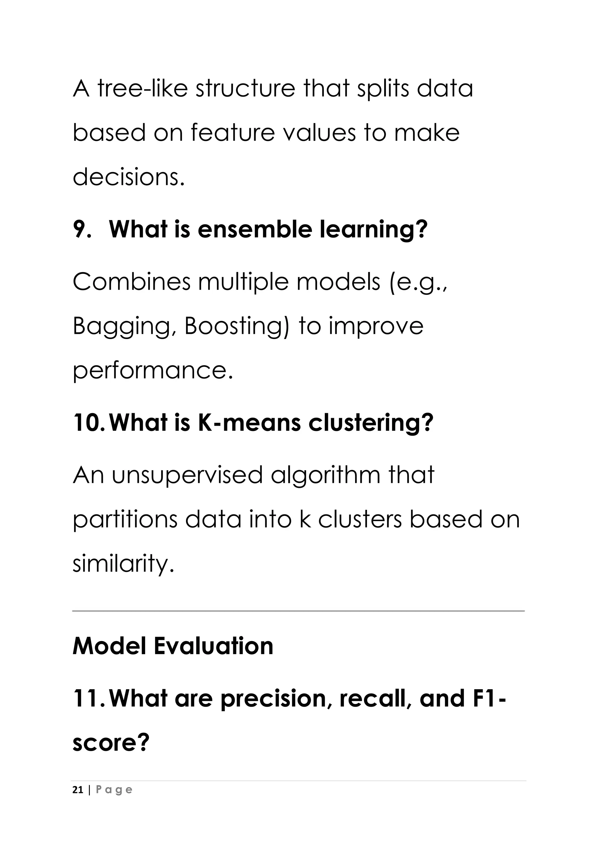 21 | P a g e
A tree-like structure that splits data
based on feature values to make
decisions.
9. What is ensemble learning?
Combines multiple models (e.g.,
Bagging, Boosting) to improve
performance.
10.What is K-means clustering?
An unsupervised algorithm that
partitions data into k clusters based on
similarity.
Model Evaluation
11.What are precision, recall, and F1-
score?
 