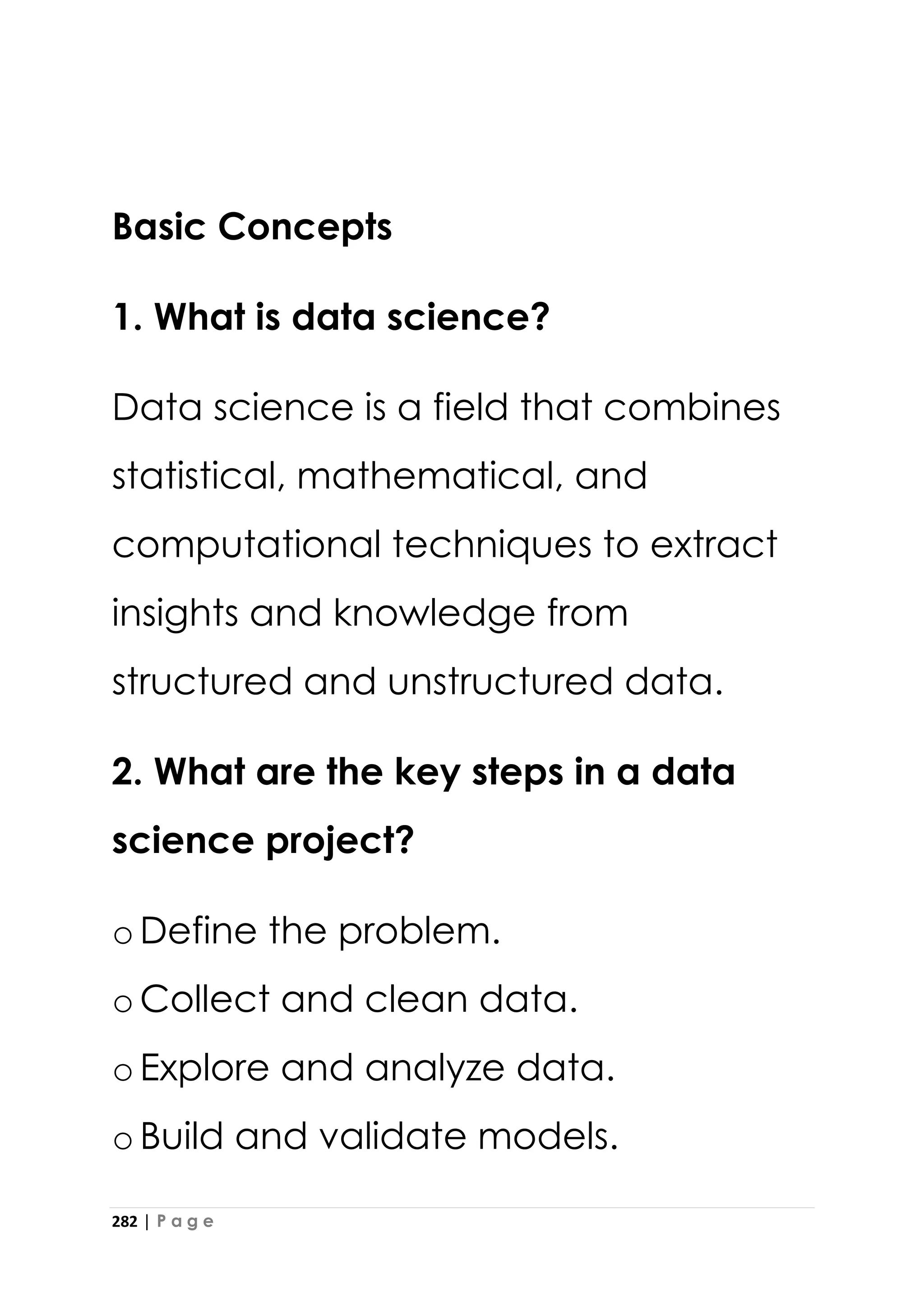 282 | P a g e
Basic Concepts
1. What is data science?
Data science is a field that combines
statistical, mathematical, and
computational techniques to extract
insights and knowledge from
structured and unstructured data.
2. What are the key steps in a data
science project?
oDefine the problem.
oCollect and clean data.
oExplore and analyze data.
oBuild and validate models.
 