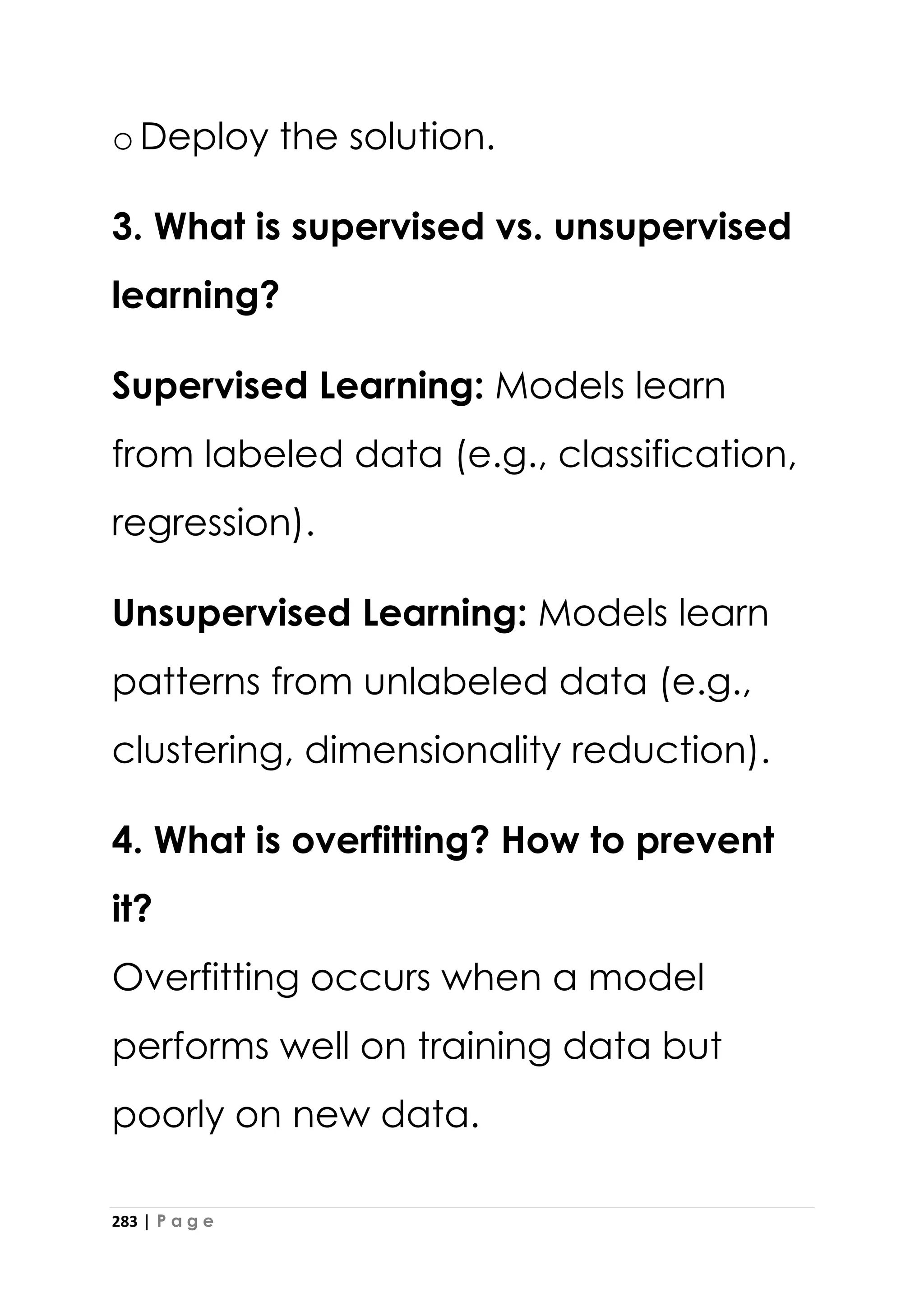 283 | P a g e
oDeploy the solution.
3. What is supervised vs. unsupervised
learning?
Supervised Learning: Models learn
from labeled data (e.g., classification,
regression).
Unsupervised Learning: Models learn
patterns from unlabeled data (e.g.,
clustering, dimensionality reduction).
4. What is overfitting? How to prevent
it?
Overfitting occurs when a model
performs well on training data but
poorly on new data.
 