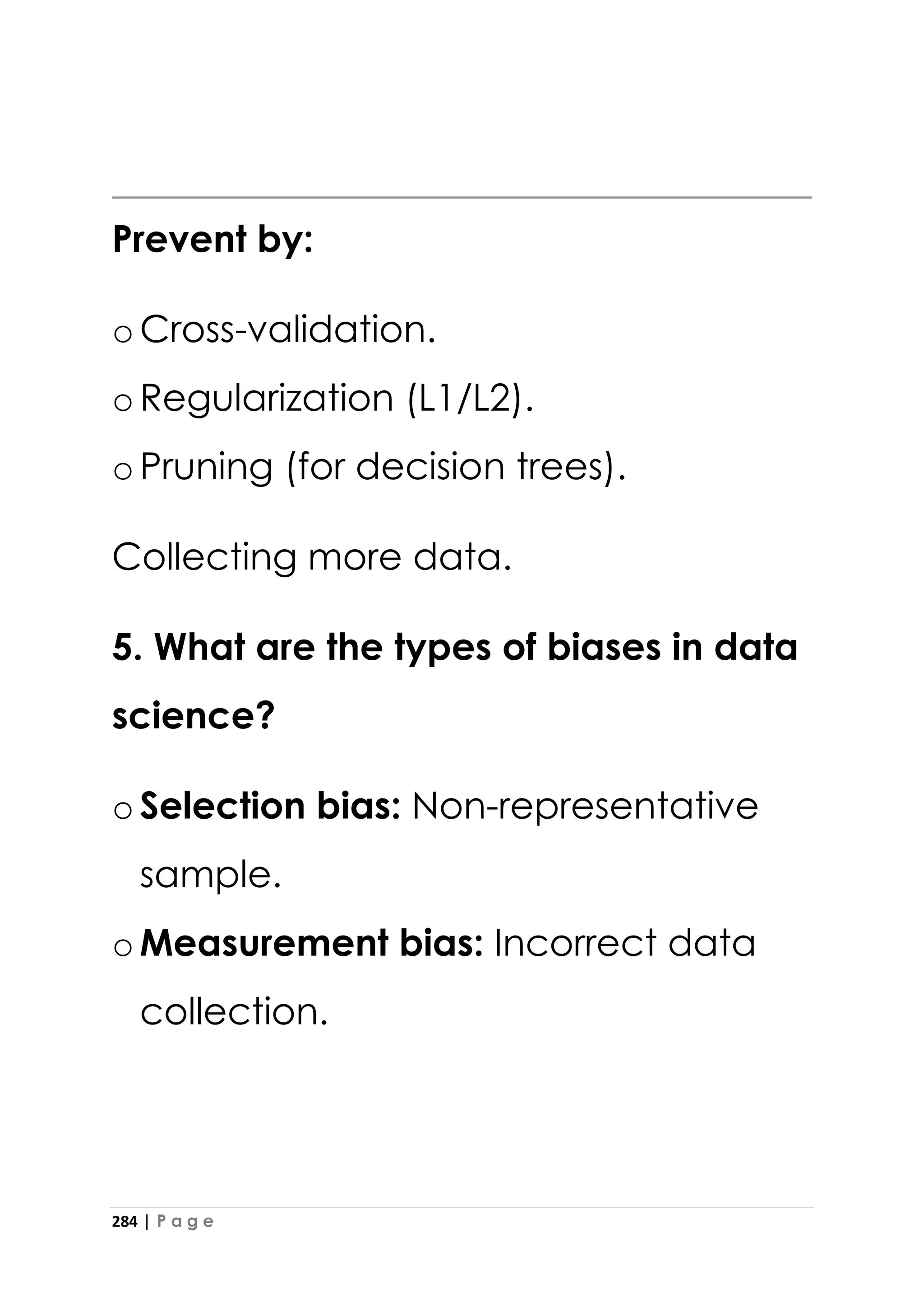 284 | P a g e
Prevent by:
oCross-validation.
oRegularization (L1/L2).
oPruning (for decision trees).
Collecting more data.
5. What are the types of biases in data
science?
oSelection bias: Non-representative
sample.
oMeasurement bias: Incorrect data
collection.
 