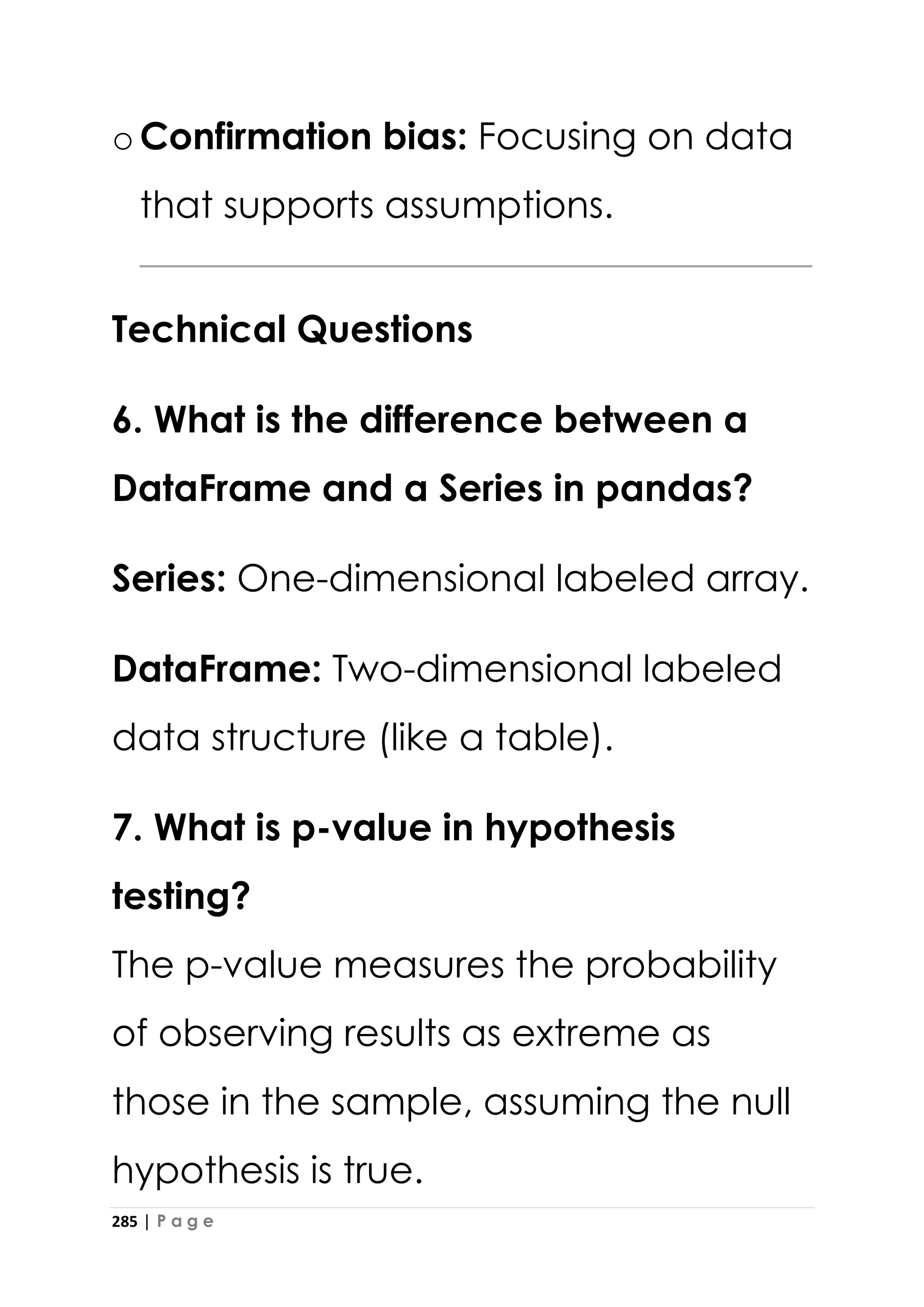 285 | P a g e
oConfirmation bias: Focusing on data
that supports assumptions.
Technical Questions
6. What is the difference between a
DataFrame and a Series in pandas?
Series: One-dimensional labeled array.
DataFrame: Two-dimensional labeled
data structure (like a table).
7. What is p-value in hypothesis
testing?
The p-value measures the probability
of observing results as extreme as
those in the sample, assuming the null
hypothesis is true.
 