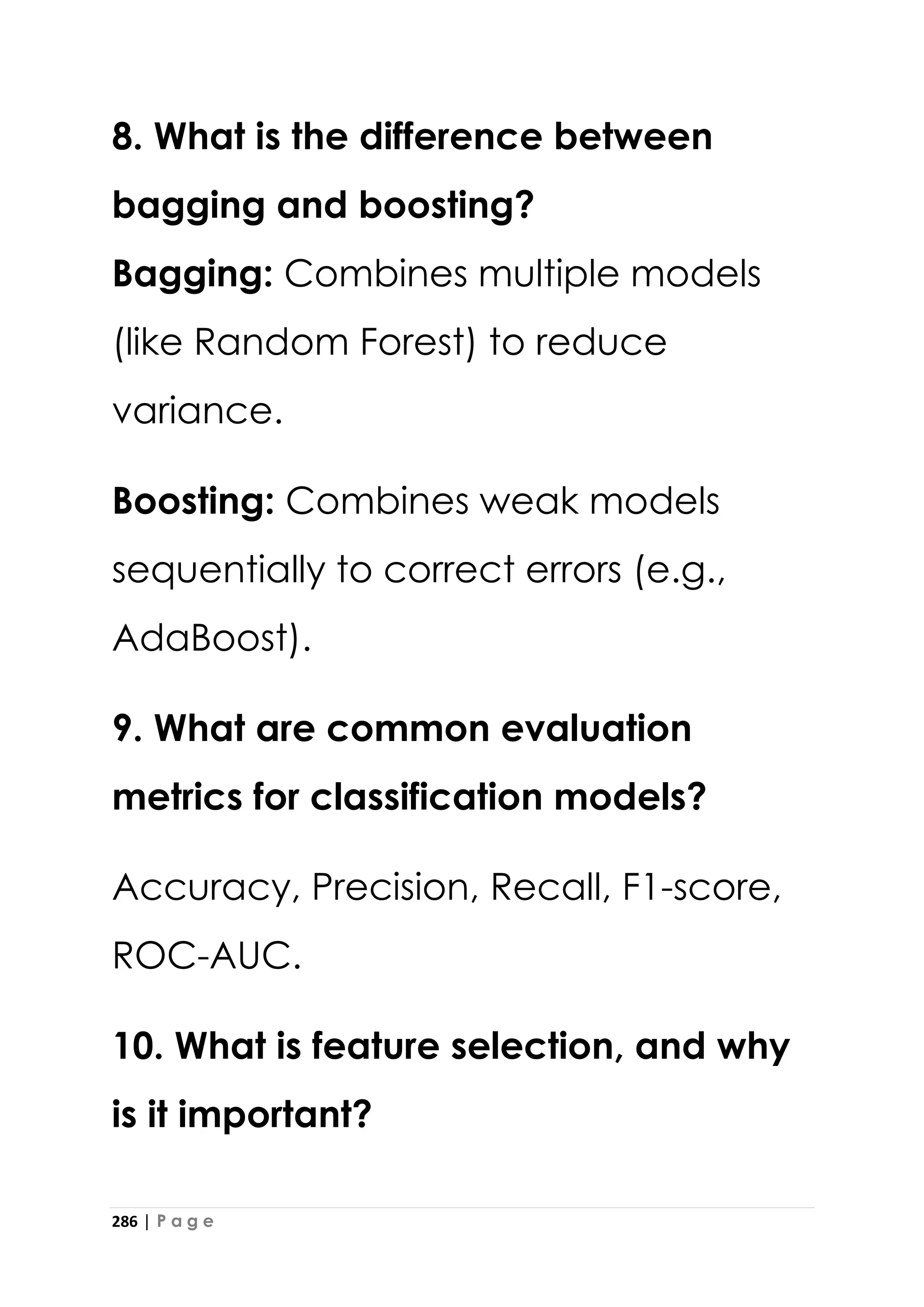 286 | P a g e
8. What is the difference between
bagging and boosting?
Bagging: Combines multiple models
(like Random Forest) to reduce
variance.
Boosting: Combines weak models
sequentially to correct errors (e.g.,
AdaBoost).
9. What are common evaluation
metrics for classification models?
Accuracy, Precision, Recall, F1-score,
ROC-AUC.
10. What is feature selection, and why
is it important?
 