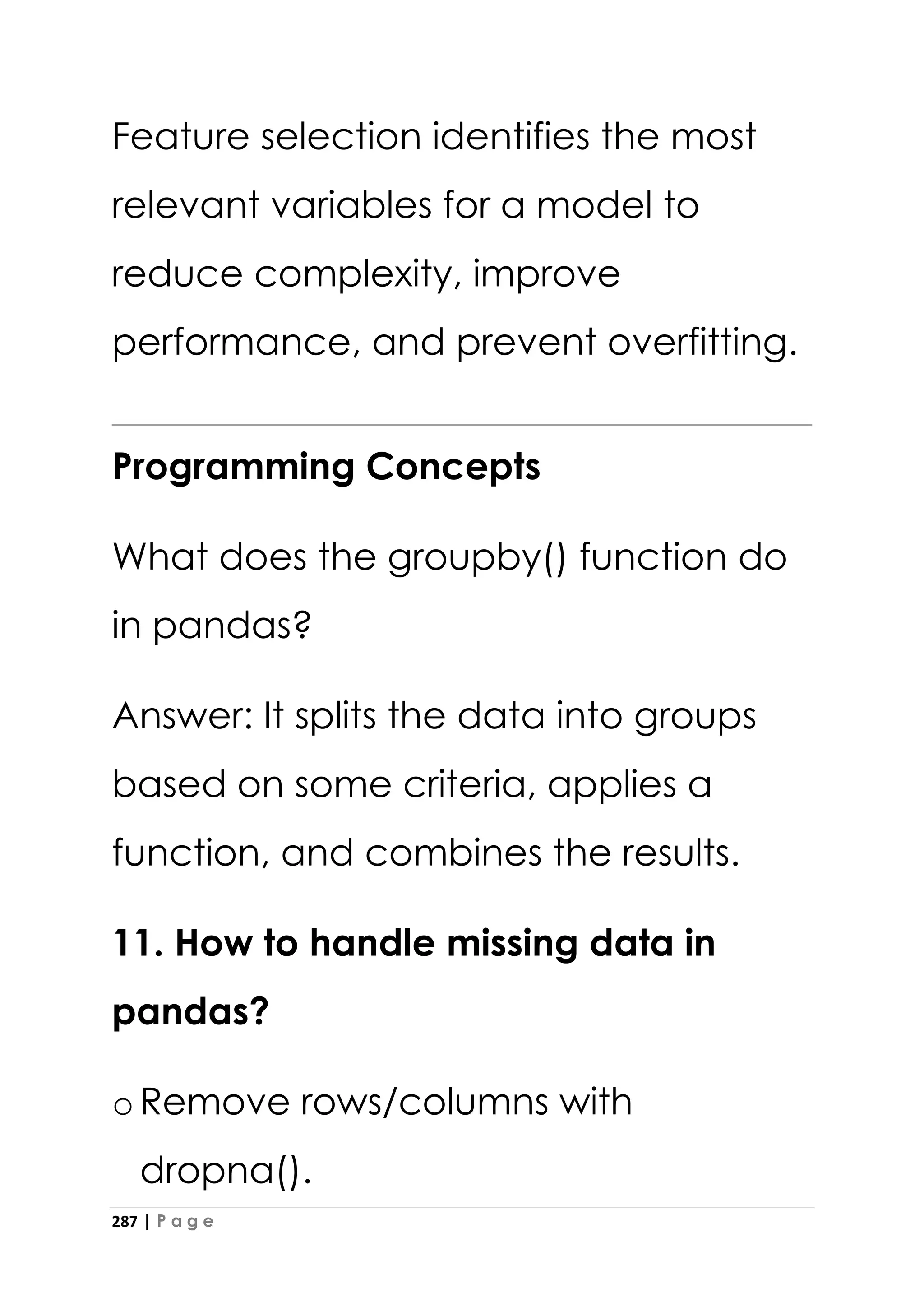 287 | P a g e
Feature selection identifies the most
relevant variables for a model to
reduce complexity, improve
performance, and prevent overfitting.
Programming Concepts
What does the groupby() function do
in pandas?
Answer: It splits the data into groups
based on some criteria, applies a
function, and combines the results.
11. How to handle missing data in
pandas?
oRemove rows/columns with
dropna().
 
