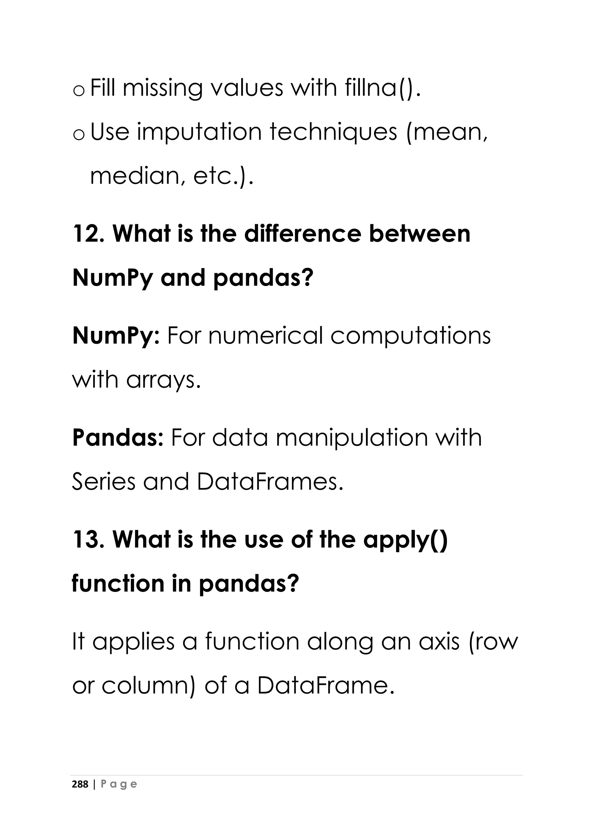 288 | P a g e
oFill missing values with fillna().
oUse imputation techniques (mean,
median, etc.).
12. What is the difference between
NumPy and pandas?
NumPy: For numerical computations
with arrays.
Pandas: For data manipulation with
Series and DataFrames.
13. What is the use of the apply()
function in pandas?
It applies a function along an axis (row
or column) of a DataFrame.
 