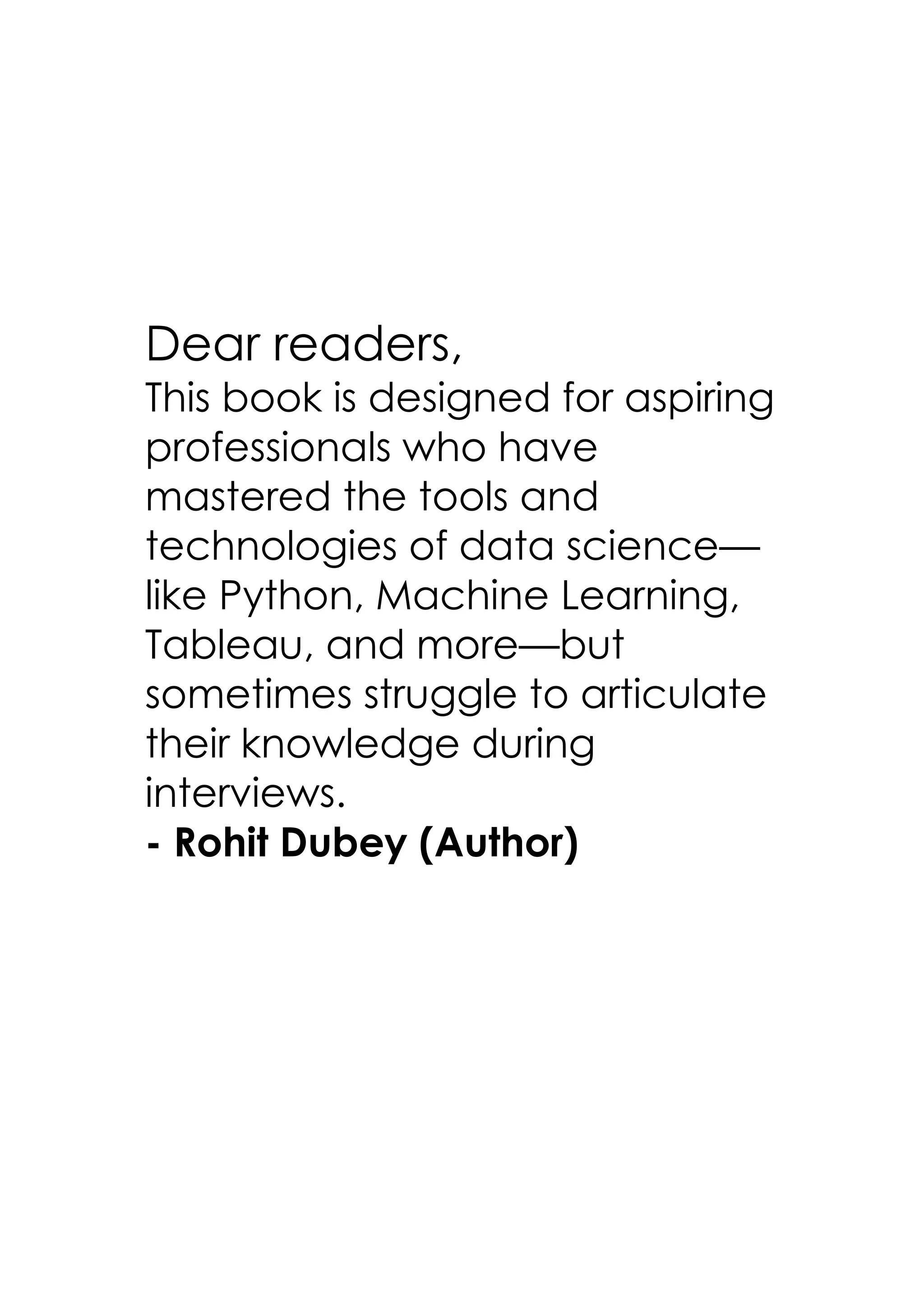 Dear readers,
This book is designed for aspiring
professionals who have
mastered the tools and
technologies of data science—
like Python, Machine Learning,
Tableau, and more—but
sometimes struggle to articulate
their knowledge during
interviews.
- Rohit Dubey (Author)
 