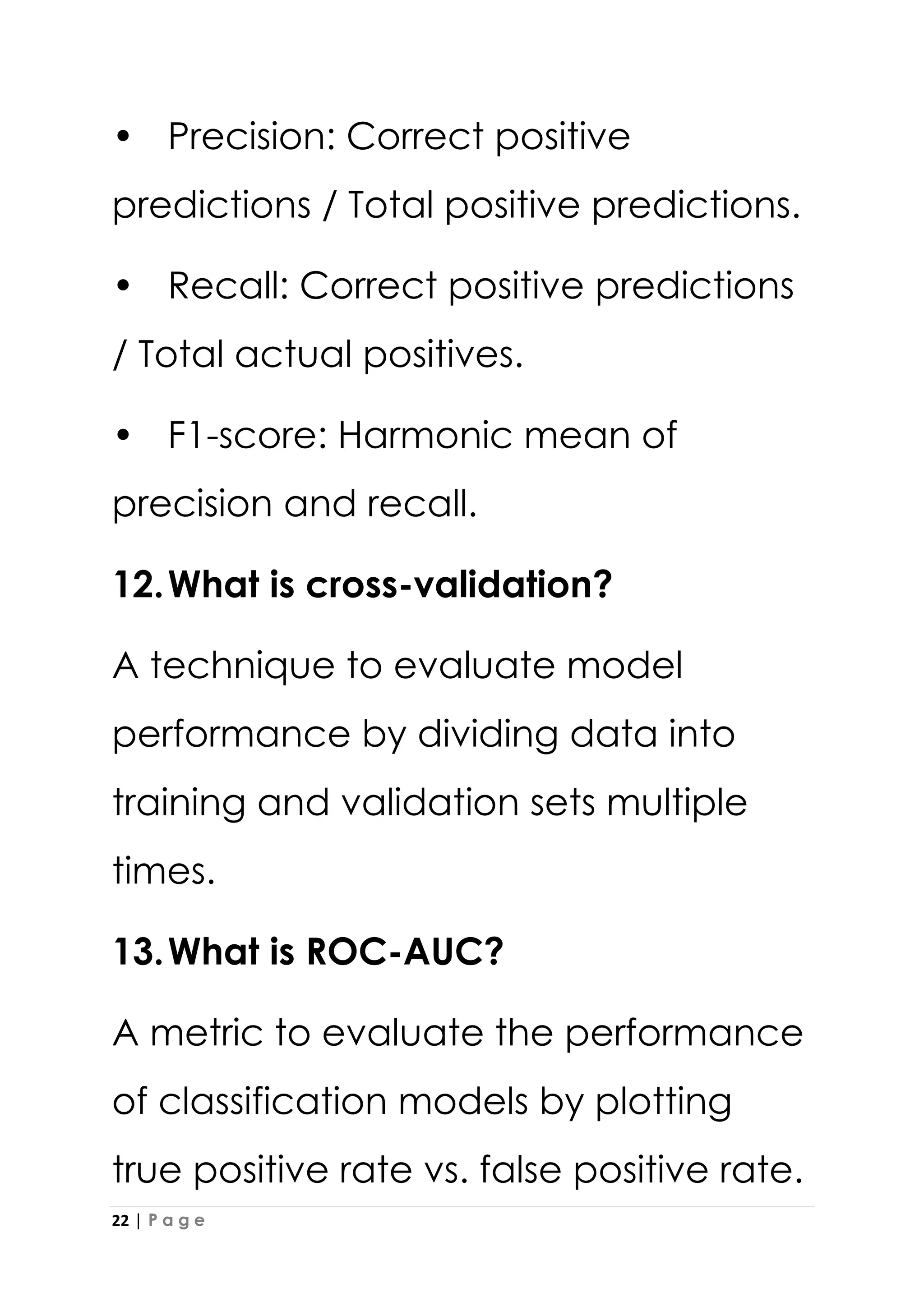22 | P a g e
• Precision: Correct positive
predictions / Total positive predictions.
• Recall: Correct positive predictions
/ Total actual positives.
• F1-score: Harmonic mean of
precision and recall.
12.What is cross-validation?
A technique to evaluate model
performance by dividing data into
training and validation sets multiple
times.
13.What is ROC-AUC?
A metric to evaluate the performance
of classification models by plotting
true positive rate vs. false positive rate.
 